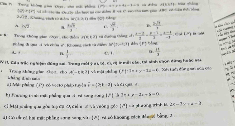 Trong không gian Oz, cho mặt phẳng (P):x+y+4z-3=0 và điểm A(1,1,3) Mặt phầng
(Q) # (P) và cất các tia Oz,Oy lần lượt tại các điểm B và C sao cho tam giác ABC có diện tích bằng
2sqrt(22). Khoảng cách từ điểm M(2;2;1) děn (Q) bảng:
A. 2sqrt(2), B.  8sqrt(6)/3 .  sqrt(6)/3 .  2sqrt(2)/3 .
C.
D.
u khi cho gi
cái vương 
u 8: Trong không gian Oxyz , cho điểm A(0;1;2) và đường thắng d :  (x-2)/2 = (y-1)/2 = (z-1)/-3 . Gọi (P) là mật rất lấy lần
phẳng đi qua A và chứa đ. Khoảng cách từ điểm M(5;-1;3) đến (P) bảng
in sông M ngạn Vĩnh
A. 5 .  1/3 . C. 1. muyền đi bơi từ bé
B.
D.  11/3 
N II. Câu trắc nghiệm đúng sai. Trong mỗi ý a), b), c), d) ở mỗi câu, thí sinh chọn đúng hoặc sai.
ị lầy r
: Trong không gian Oxyz, cho A(-1;0;2) và mặt phẳng (P): 2x+y-2z=0 Xét tính đúng sai của các 1g đil
lg sự
khẳng định sau: ih. M
a) Mặt phẳng (P) có vectơ pháp tuyến vector n=(2;1;-2) và đi qua A.
mộ
lju
b) Phương trình mặt phẳng qua A và song song (P) là 2x+y-2z+6=0.
n
c) Mặt phẳng qua gốc toạ độ O, điểm A và vuông góc (P) có phương trình là 2x-2y+z=0.
A
d) Có tất cả hai mặt phẳng song song với (P) và có khoảng cách đến  bằng 2 .