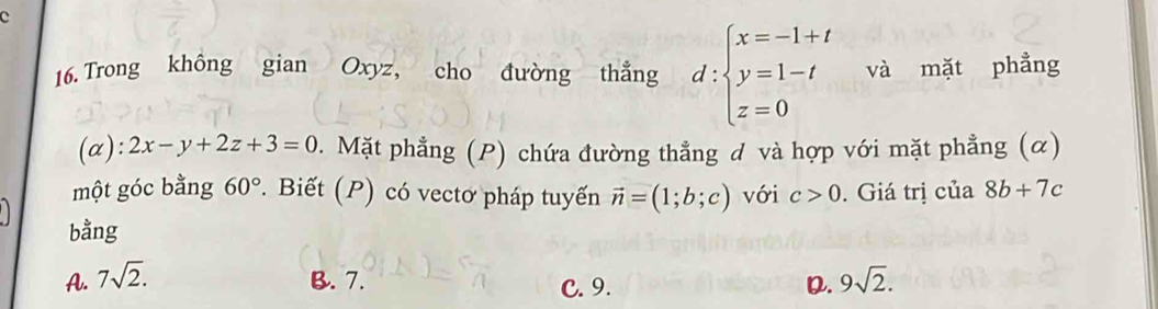 Trong không gian Oxyz, cho đường thẳng d:beginarrayl x=-1+t y=1-t z=0endarray. và mặt phẳng
(α): 2x-y+2z+3=0. Mặt phẳng (P) chứa đường thẳng đ và hợp với mặt phẳng (α)
một góc bằng 60°. Biết (P) có vectơ pháp tuyến vector n=(1;b;c) với c>0. Giá trị của 8b+7c
bằng
A. 7sqrt(2). B. 7. C. 9. D. 9sqrt(2).