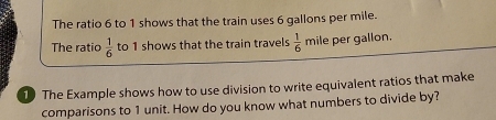 The ratio 6 to 1 shows that the train uses 6 gallons per mile. 
The ratio  1/6  to 1 shows that the train travels  1/6  mile per gallon. 
10 The Example shows how to use division to write equivalent ratios that make 
comparisons to 1 unit. How do you know what numbers to divide by?