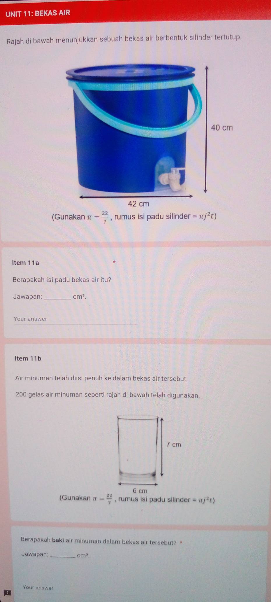 BEKAS AIR 
Rajah di bawah menunjukkan sebuah bekas air berbentuk silinder tertutup. 
(Gunakan π = 22/7  , rumus isi padu silinder =π j^2t)
Item 11a 
Berapakah isi padu bekas air itu? 
Jawapan: cm^3. 
Your answer 
Item 11b 
Air minuman telah diisi penuh ke dalam bekas air tersebut.
200 gelas air minuman seperti rajah di bawah telah digunakan. 
(Gunakan π = 22/7  , rumus isi padu silinder =π j^2t)
Berapakah baki air minuman dalam bekas air tersebut? * 
Jawapan _ cm^3
Your answer 
B