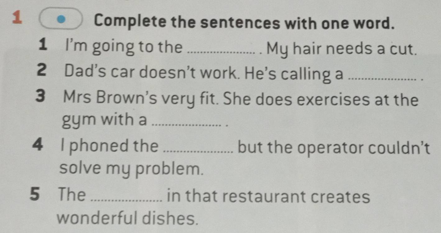 Complete the sentences with one word. 
1 I'm going to the _My hair needs a cut. 
2 Dad's car doesn’t work. He's calling a_ 
3 Mrs Brown's very fit. She does exercises at the 
gym with a_ 
4 I phoned the _but the operator couldn't 
solve my problem. 
5 The _in that restaurant creates 
wonderful dishes.