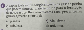 A explosão de estrelas origina nuvens de gases e poeira
que podem fornecer matéria-prima para a formação
de novos astros. Uma nuvem como essa, presente nas
galáxias, recebe o nome de
a) planeta. c) Via Láctea.
b) nebulosa. d) universo.