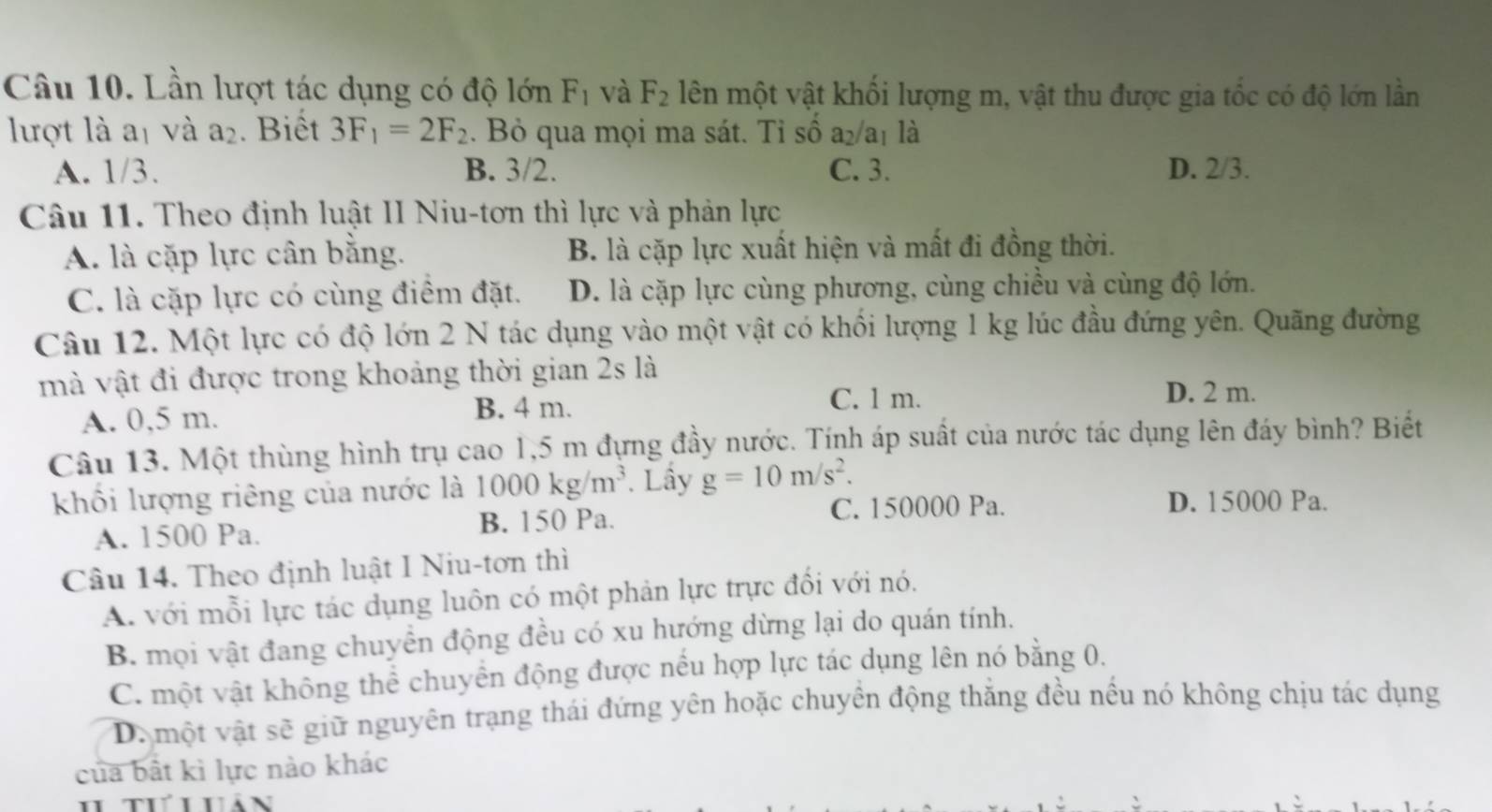 Lần lượt tác dụng có độ lớn F_1 và F_2 lên một vật khối lượng m, vật thu được gia tốc có độ lớn lần
lượt là aị và a_2. Biết 3F_1=2F_2. Bỏ qua mọi ma sát. Tỉ số a₂/a₁ là
A. 1/3. B. 3/2. C. 3. D. 2/3.
Câu 11. Theo định luật II Niu-tơn thì lực và phản lực
A. là cặp lực cân bằng. B. là cặp lực xuất hiện và mất đi đồng thời.
C. là cặp lực có cùng điểm đặt. D. là cặp lực cùng phương, cùng chiều và cùng độ lớn.
Câu 12. Một lực có độ lớn 2 N tác dụng vào một vật có khổi lượng 1 kg lúc đầu đứng yên. Quãng đường
mà vật đi được trong khoảng thời gian 2s là
A. 0,5 m. B. 4 m.
C. l m. D. 2 m.
Câu 13. Một thùng hình trụ cao 1,5 m đựng đầy nước. Tính áp suất của nước tác dụng lên đáy bình? Biết
khối lượng riêng của nước là 1000kg/m^3. Lầy g=10m/s^2.
C. 150000 Pa. D. 15000 Pa.
A. 1500 Pa. B. 150 Pa.
Câu 14. Theo định luật I Niu-tơn thì
A. với mỗi lực tác dụng luôn có một phản lực trực đối với nó.
B. mọi vật đang chuyền động đều có xu hướng dừng lại do quán tính.
C. một vật không thể chuyển động được nếu hợp lực tác dụng lên nó bằng 0.
D. một vật sẽ giữ nguyên trạng thái đứng yên hoặc chuyền động thắng đều nều nó không chịu tác dụng
của bất kì lực nào khác