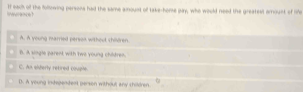 If each of the following persons had the same amount of take-home pay, who would need the greatest amount of life
insurance?
A. A young married person without children.
B. A single parent with two young children.
C. An elderly retired couple.
D. A young independent person without any children.