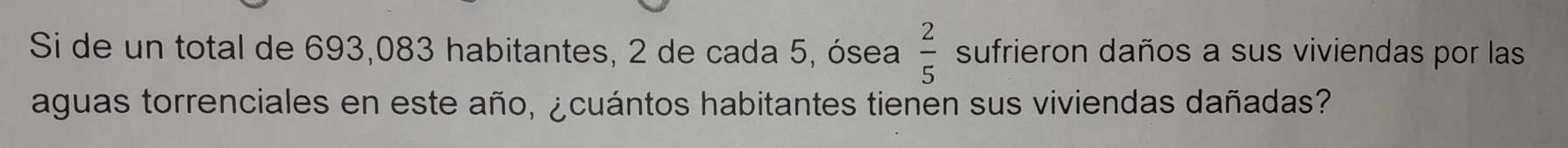 Si de un total de 693,083 habitantes, 2 de cada 5, ósea  2/5  sufrieron daños a sus viviendas por las 
aguas torrenciales en este año, ¿cuántos habitantes tienen sus viviendas dañadas?