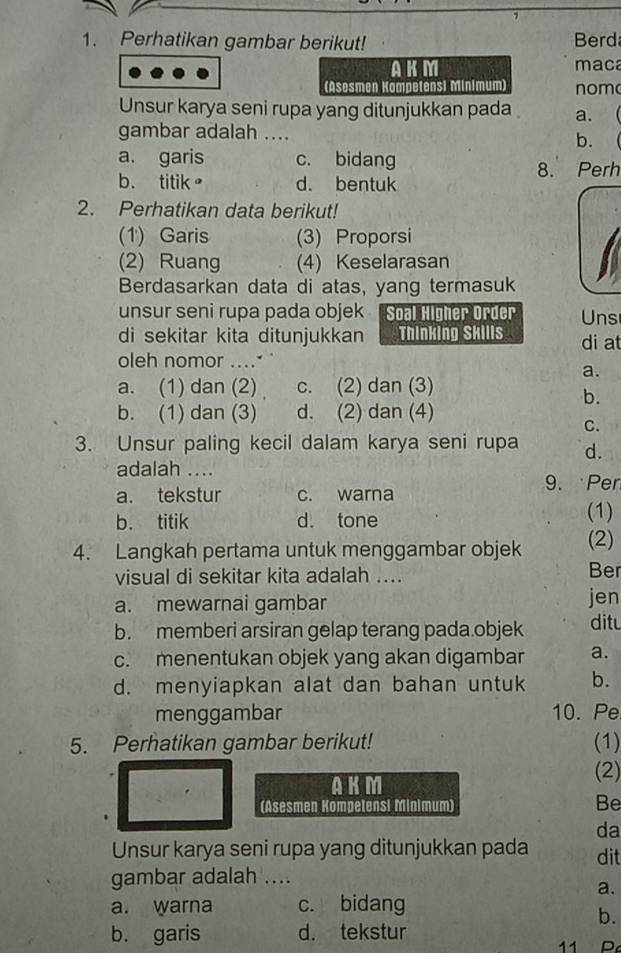 Perhatikan gambar berikut! Berd
AKM maca
(Asesmen Kampetensi Minimum) nom
Unsur karya seni rupa yang ditunjukkan pada a. 
gambar adalah ....
b.
a. garis c. bidang
8. Perh
b. titik。 d. bentuk
2. Perhatikan data berikut!
(1') Garis (3) Proporsi
(2) Ruang (4) Keselarasan
Berdasarkan data di atas, yang termasuk
unsur seni rupa pada objek Soal Higher Order Uns
di sekitar kita ditunjukkan Thinking Skills di at
oleh nomor .....
a.
a. (1) dan (2) c. (2) dan (3)
b.
b. (1) dan (3) d. (2) dan (4)
C.
3. Unsur paling kecil dalam karya seni rupa d.
adalah ....
9. Pen
a. tekstur c. warna
b. titik d. tone (1)
4. Langkah pertama untuk menggambar objek (2)
visual di sekitar kita adalah .... Ber
a. mewarnai gambar jen
b. memberi arsiran gelap terang pada.objek ditu
c. menentukan objek yang akan digambar a.
d. menyiapkan alat dan bahan untuk b.
menggambar 10. Pe
5. Perhatikan gambar berikut! (1)
AKM
(2)
(Asesmen Kompetensi Minimum)
Be
da
Unsur karya seni rupa yang ditunjukkan pada dit
gambar adalah ....
a.
a. warna c. bidang
b.
b. garis d. tekstur
11 D