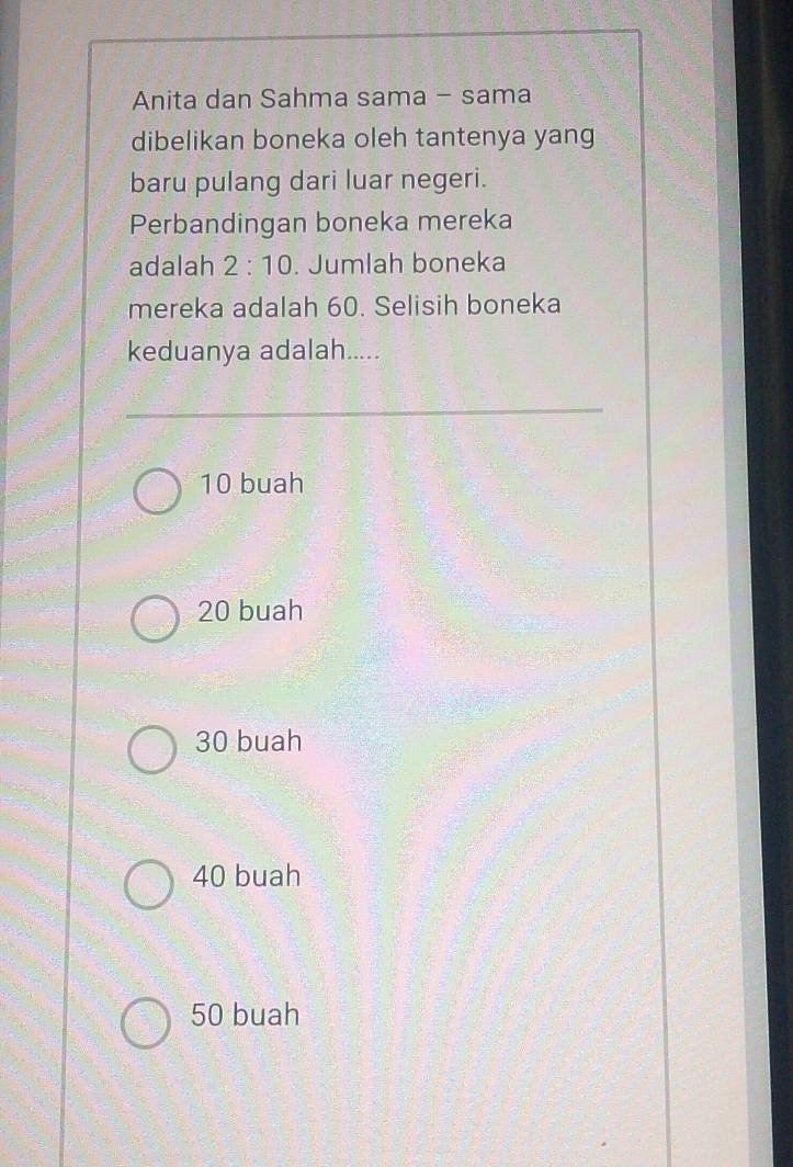 Anita dan Sahma sama - sama
dibelikan boneka oleh tantenya yang
baru pulang dari luar negeri.
Perbandingan boneka mereka
adalah 2:10. Jumlah boneka
mereka adalah 60. Selisih boneka
keduanya adalah.....
10 buah
20 buah
30 buah
40 buah
50 buah