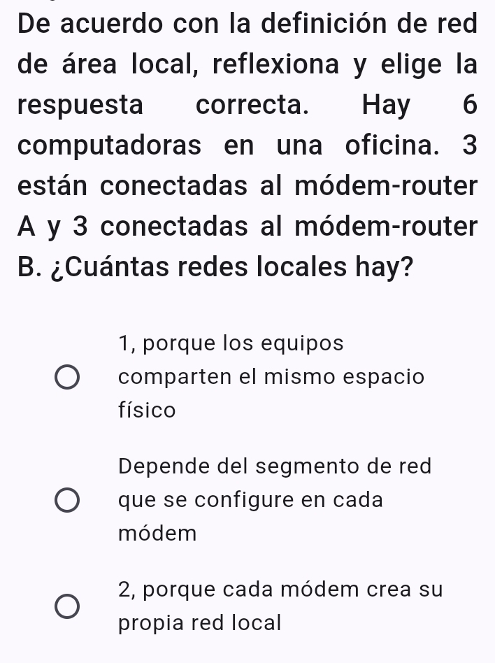 De acuerdo con la definición de red
de área local, reflexiona y elige la
respuesta correcta. Hay 6
computadoras en una oficina. 3
están conectadas al módem-router
A y 3 conectadas al módem-router
B. ¿Cuántas redes locales hay?
1, porque los equipos
comparten el mismo espacio
físico
Depende del segmento de red
que se configure en cada
módem
2, porque cada módem crea su
propia red local