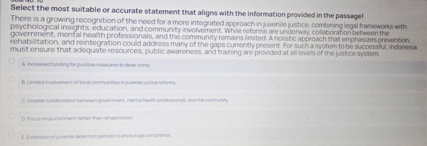 Select the most suitable or accurate statement that aligns with the information provided in the passage!
There is a growing recognition of the need for a more integrated approach in juvenile justice, combining legal frameworks with
psychological insights, education, and community involvement. While reforms are underway, collaboration between the
government, mental health professionals, and the community remains limited. A holistic approach that emphasizes prevention,
rehabilitation, and reintegration could address many of the gaps currently present. For such a system to be successful, Indonesia
must ensure that adequate resources, public awareness, and training are provided at all levels of the justice system.
A. Increased funding for punitive measures to deter crime.
B. Limited involvement of local communities in juvenile justice reforms.
C. Greater collaboration between government, mental health professionals, and the community.
D. Focus on punishment rather than rehabilitation.
E. Extension of juvenile detention periods to encourage compliance.