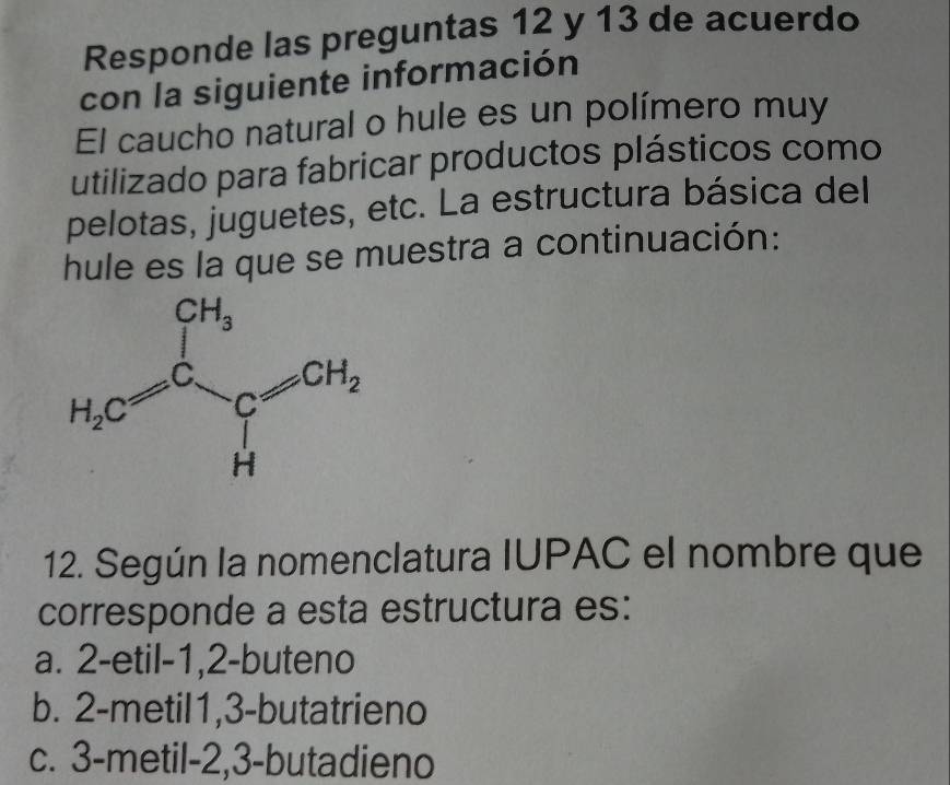 Responde las preguntas 12 y 13 de acuerdo
con la siguiente información
El caucho natural o hule es un polímero muy
utilizado para fabricar productos plásticos como
pelotas, juguetes, etc. La estructura básica del
hule es la que se muestra a continuación:
12. Según la nomenclatura IUPAC el nombre que
corresponde a esta estructura es:
a. 2-etil-1,2-buteno
b. 2-metil1,3-butatrieno
c. 3-metil-2,3-butadieno