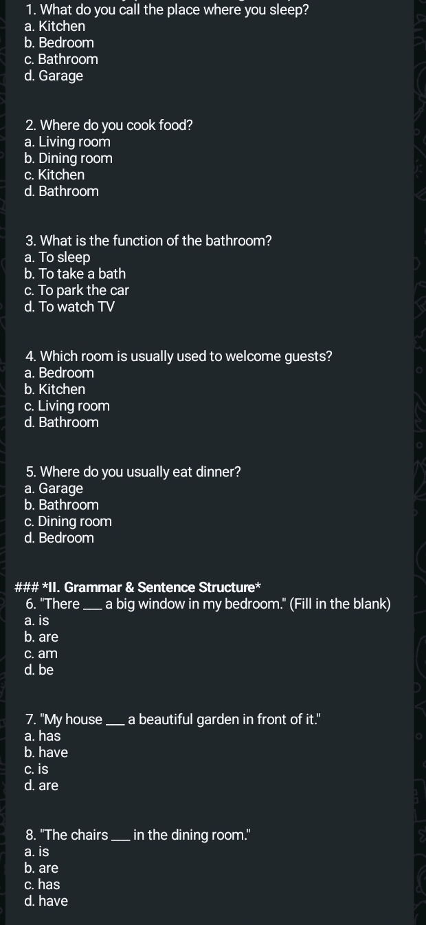 What do you call the place where you sleep?
a. Kitchen
b. Bedroom
c. Bathroom
d. Garage
2. Where do you cook food?
a. Living room
b. Dining room
c. Kitchen
d. Bathroom
3. What is the function of the bathroom?
a. To sleep
b. To take a bath
c. To park the car
d. To watch TV
4. Which room is usually used to welcome guests?
a. Bedroom
b. Kitchen
c. Living room
d. Bathroom
5. Where do you usually eat dinner?
a. Garage
b. Bathroom
c. Dining room
d. Bedroom
### *II. Grammar & Sentence Structure*
6. "There_ a big window in my bedroom." (Fill in the blank)
a. is
b. are
c. am
d. be
7. "My house _a beautiful garden in front of it."
a. has
b. have
c. is
d. are
8. "The chairs _in the dining room."
a. is
b. are
c. has
d. have