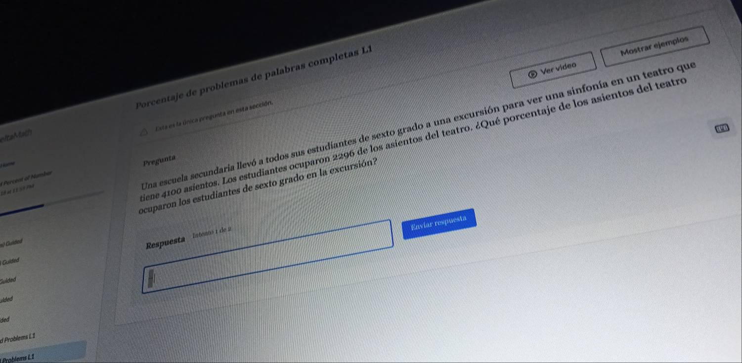 Ver video Mostrar ejemplos 
eltaMath Porcentaje de problemas de palabras completas L1 
Esta es la única pregunta en esta sección. 
Una escuela secundaria llevó a todos sus estudiantes de sexto grado a una excursión para ver una sinfonía en un teatro que 
iene 4100 asientos. Los estudiantes ocuparon 2296 de los asientos del teatro. ¿Qué porcentaje de los asientos del teatre 
H prig 
Pregunta 
Ié at 1 1 số pha Percent of Nunsher 
s) Guided ocuparon los estudiantes de sexto grado en la excursión? 
Enviar respuesta 
Respuesta Intentó 1 de 2
Guided 
Guided 
uilded 
ded 
d Problems L1 
Problems L1