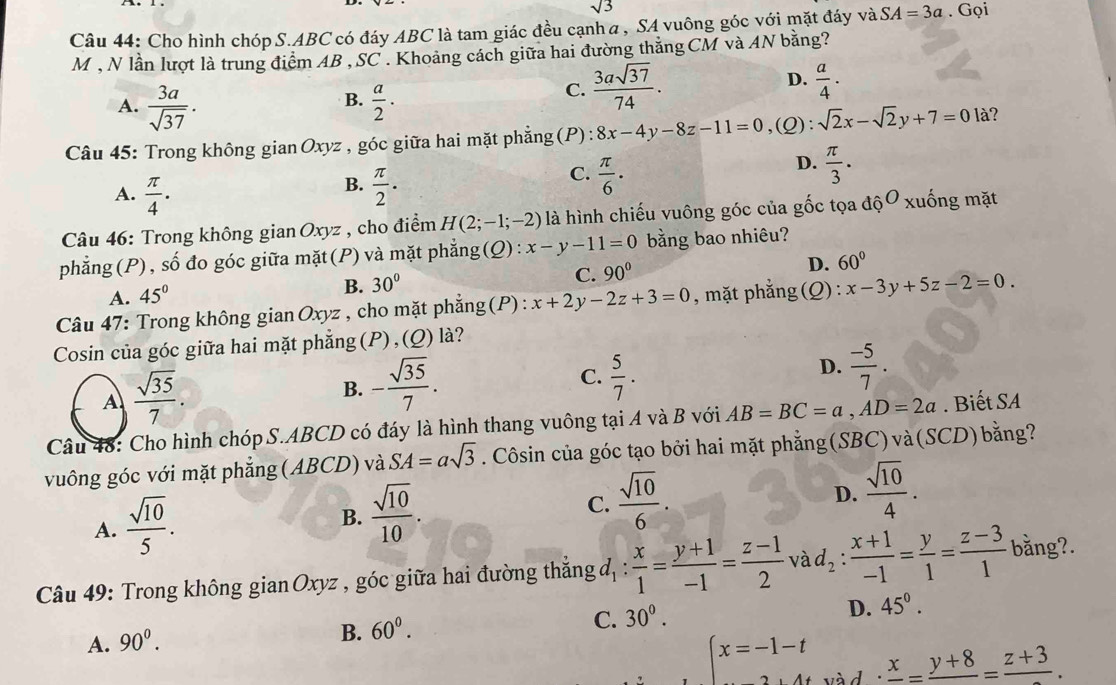 sqrt(3)
Câu 44: Cho hình chóp S.ABC có đáy ABC là tam giác đều cạnh α , SA vuông góc với mặt đáy và SA=3a. Gọi
M , N lần lượt là trung điểm AB , SC . Khoảng cách giữa hai đường thắng CM và AN bằng?
B.
A.  3a/sqrt(37) .  a/2 ·
C.  3asqrt(37)/74 . D.  a/4 .
Câu 45: Trong không gianOxyz , góc giữa hai mặt phẳng (P) : 8x-4y-8z-11=0,(( l:sqrt(2)x-sqrt(2)y+7=0 là?
D.
B.
A.  π /4 .  π /2 .
C.  π /6 ·  π /3 .
Câu 46: Trong không gian Oxyz , cho điểm H(2;-1;-2) là hình chiếu vuông góc của gốc tọa dhat ?^O xuống mặt
phẳng(P), số đo góc giữa mặt(P) và mặt phẳng(Q): x-y-11=0 bằng bao nhiêu?
C. 90°
D. 60°
A. 45°
B. 30°
Câu 47: Trong không gian Oxyz , cho mặt phẳng(P) : x+2y-2z+3=0 , mặt phẳng (Q) : x-3y+5z-2=0.
Cosin của góc giữa hai mặt phẳng (P),(Q) là?
A  sqrt(35)/7 .
B. - sqrt(35)/7 .  5/7 . D.  (-5)/7 .
C.
Câu 48: Cho hình chóp S.ABCD có đáy là hình thang vuông tại A và B với AB=BC=a,AD=2a. Biết SA
vuông góc với mặt phẳng (ABCD) và SA=asqrt(3). Côsin của góc tạo bởi hai mặt phẳng(SBC)và(SCD)bằng?
D.
A.  sqrt(10)/5 . B.  sqrt(10)/10 . C.  sqrt(10)/6 .  sqrt(10)/4 .
Câu 49: Trong không gian Oxyz , góc giữa hai đường thắng đ, :  x/1 = (y+1)/-1 = (z-1)/2  và d_2: (x+1)/-1 = y/1 = (z-3)/1  bằng?.
D. 45°.
A. 90^0.
B. 60^0.
C. 30^0.
beginarrayl x=-1-t ...endarray. v à d
frac x=frac y+8=frac z+3.