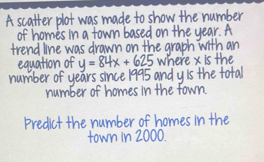 A scatter plot was made to show the number 
of homes in a town based on the year. A 
trend line was drawn on the graph with an 
equation of y=84x+625 where x is the 
number of years since 1995 and yis the total 
number of homes in the fown. 
Predict the number of homes in the 
town in 2000.