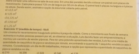 Joana irá fazer uma reforma na sala de sua casa. Em uma das paredes decidiu colocar um painel com placas de
revestimento. Cada placa possui 125 cm de largura por 50 cm de altura. O painel terá 5 placas na largura e 4 placas
na altura. Senda assim, assinale a opção da área total coberta pelo painel.
a) 12.5m^2
D) 125m^2
c) 0.125m^2
d) 1250m^2
e) 1.25m^2
Exercício 17 (medida de tempo) - fácil
Um cinema foi recentemente inaugurado próximo à praça da cidade. Como o movimento aos finais de semana
aumenta e muitas pessoas passam por ali, ao observar a situação, Luís decidiu fazer um empreendimento e
montou um carrinho de vender pípocas. Para ter uma previsão aproximada das vendas, Luís fez uma média da
quantidade de saquinhos de pípoca vendidos por minuto, encontrando a quantía de 1 saquinho vendido a cada 2
minutos. Considerando um dia de 8h trabalhadas, marque a opção que representa a quantidade de saquinhos de
pipoca vendidos no dia.
a) 210 b) 200 c1 320 d1240 el 1 70