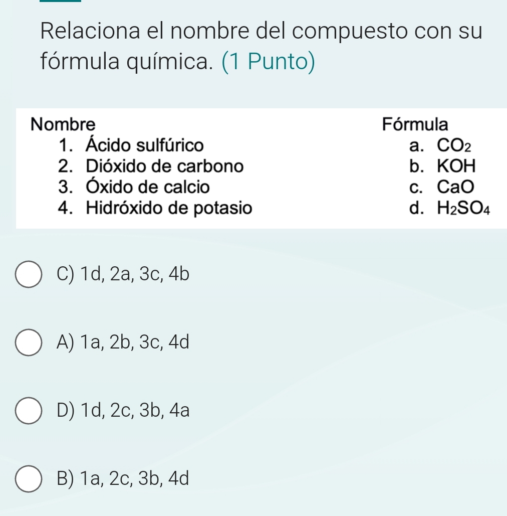 Relaciona el nombre del compuesto con su
fórmula química. (1 Punto)
Nombre Fórmula
1. Ácido sulfúrico a. CO_2
2. Dióxido de carbono b. KOH
3. Óxido de calcio C. CaO
4. Hidróxido de potasio d. H_2SO_4
C) 1d, 2a, 3c, 4b
A) 1a, 2b, 3c, 4d
D) 1d, 2c, 3b, 4a
B) 1a, 2c, 3b, 4d