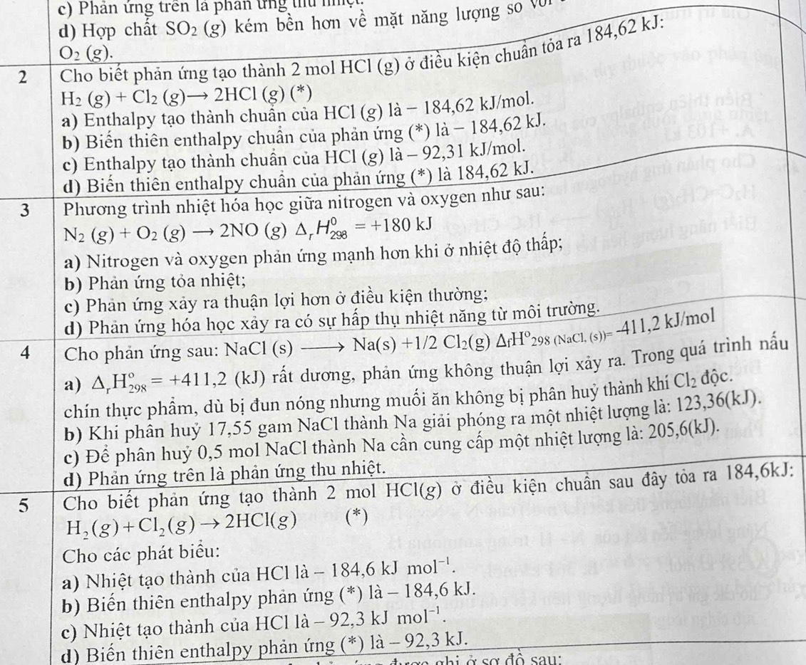 c) Phân ứng trên là phân ứng tủ nhệ
d) Hợp chất SO_2 (g) 0 kém bền hơn về mặt năng lượng so vũ
O_2(g).
2  Cho biết phản ứng tạo thành 2 mol HCl (g) ở điều kiện chuẩn tỏa ra 184,62 kJ:
H_2(g)+Cl_2(g)to 2HCl(g)(*)
a) Enthalpy tạo thành chuẩn của HCl (g) là − 184,62 kJ/mol.
b) Biển thiên enthalpy chuẩn của phản ứng (*) là − 184,62 kJ.
c) Enthalpy tạo thành chuẩn của HCl (g) là - 92,31 kJ/mol.
d) Biến thiên enthalpy chuẩn của phản ứng (*) là 184,62 kJ.
3 Phương trình nhiệt hóa học giữa nitrogen và oxygen như sau:
N_2(g)+O_2(g)to 2NO(g)△ _rH_(298)^0=+180kJ
a) Nitrogen và oxygen phản ứng mạnh hơn khi ở nhiệt độ thấp;
b) Phản ứng tỏa nhiệt;
c) Phản ứng xảy ra thuận lợi hơn ở điều kiện thường;
d) Phản ứng hóa học xảy ra có sự hấp thụ nhiệt năng từ môi trường.
4  Cho phản ứng sau: NaCl(s)to Na(s)+1/2Cl_2(g)△ _fH°_298(NaCl.(s))=411,2kJ/mol
a) △ _rH_(298)°=+411,2(kJ) rất dương, phản ứng không thuận lợi xảy ra. Trong quá trình nấu
chín thực phẩm, dù bị đun nóng nhưng muối ăn không bị phân huỷ thành khí Cl_2 độc.
b) Khi phân huỷ 17,55 gam NaCl thành Na giải phóng ra một nhiệt lượng là: 123,36(kJ)
c) Để phân huỷ 0,5 mol NaCl thành Na cần cung cấp một nhiệt lượng là: 205,6(kJ) 
d) Phản ứng trên là phản ứng thu nhiệt.
5 Cho biết phản ứng tạo thành 2 mol HCl(g) ở ở điều kiện chuẩn sau đây tỏa ra 184,6kJ:
H_2(g)+Cl_2(g)to 2HCl(g) (^* )
Cho các phát biểu:
a) Nhiệt tạo thành của HCl là - 184 6kJ mol^(-1).
b) Biến thiên enthalpy phản ứng (*) là - 184,6 kJ.
c) Nhiệt tạo thành của HC HClla-92,3kJmol^(-1).
d) Biến thiên enthalpy phản ứng (*) là - 92,3 kJ.
chi ở sơ đồ sau: