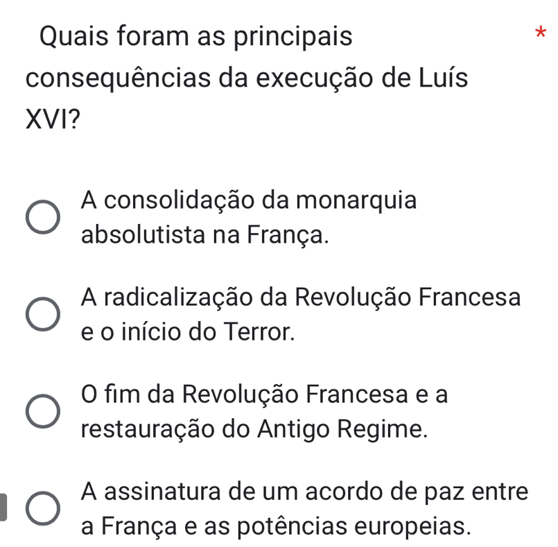 Quais foram as principais
*
consequências da execução de Luís
XVI?
A consolidação da monarquia
absolutista na França.
A radicalização da Revolução Francesa
e o início do Terror.
O fim da Revolução Francesa e a
restauração do Antigo Regime.
A assinatura de um acordo de paz entre
a França e as potências europeias.