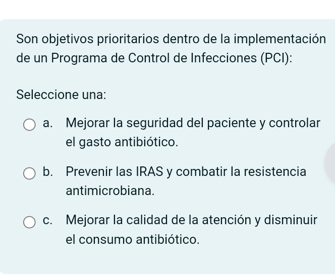 Son objetivos prioritarios dentro de la implementación
de un Programa de Control de Infecciones (PCI):
Seleccione una:
a. Mejorar la seguridad del paciente y controlar
el gasto antibiótico.
b. Prevenir las IRAS y combatir la resistencia
antimicrobiana.
c. Mejorar la calidad de la atención y disminuir
el consumo antibiótico.