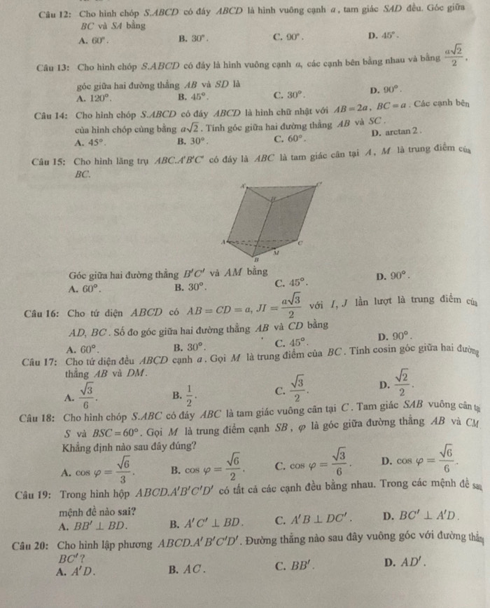 Cho hình chóp S.ABCD có đáy ABCD là hình vuông cạnh α, tam giác SAD đều. Góc giữa
BC và S4 bằng
A. 60°. B. 30°. C. 90°. D. 45°.
Câu 13: Cho hình chóp S.ABCD có đây là hình vuông cạnh 2, các cạnh bên bằng nhau và bằng  asqrt(2)/2 .
góc giữa hai đường thẳng AB và SD là
A. 120°. B. 45°. C. 30°. D. 90°.
Câu 14: Cho hình chóp S.ABCD có đáy ABCD là hình chữ nhật với AB=2a,BC=a. Các cạnh bộ is
của hình chóp cùng bằng asqrt(2). Tính góc giữa hai đường thẳng AB và SC .
A. 45°. B. 30°. C. 60°. D. arctan 2
Câu 15: Cho hình lăng trụ ABC.A' B'C' có đáy là ABC là tam giác cân tại A, Mô là trung điểm của
BC.
Góc giữa hai đường thẳng B'C' và AM bằng
A. 60°. B. 30°. C. 45°. D. 90°.
Câu 16: Cho tứ diện ABCD có AB=CD=a,JI= asqrt(3)/2  với /, J lần lượt là trung điểm củ
AD, BC . Số đo góc giữa hai đường thẳng AB và CD bằng
A. 60°.
B. 30°. C. 45°. D. 90°.
Câu 17: Cho tứ diện đều ABCD cạnh ư. Gọi M là trung điểm của BC . Tính cosin góc giữa hai đường
thẳng AB và DM.
A.  sqrt(3)/6 . B.  1/2 .
C.  sqrt(3)/2 . D.  sqrt(2)/2 .
Câu 18: Cho hình chóp S.ABC có đáy ABC là tam giác vuông cân tại C . Tam giác SAB vuông cân tạ
S và BSC=60°. Gọi M là trung điểm cạnh SB , φ là góc giữa đường thẳng AB và CM
Khẳng định nào sau đây đúng?
A. cos varphi = sqrt(6)/3 . B. cos varphi = sqrt(6)/2 . C. cos varphi = sqrt(3)/6 . D. cos varphi = sqrt(6)/6 .
Câu 19: Trong hình hộp ABCD. A'B'C'D' có tất cả các cạnh đều bằng nhau. Trong các mệnh đề sa
mệnh đề nào sai?
A. BB'⊥ BD. B. A'C'⊥ BD. C. A'B⊥ DC'. D. BC'⊥ A'D.
Câu 20: Cho hình lập phương ABCD.A'B'C'D'. Đường thẳng nào sau đây vuông góc với đường thẳm
BC' ?
A. A'D. B. A C . C. BB'. D. AD'.