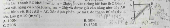 Cu 16: Thanh BC khối lượng m_1=2kg gân vào tường bởi bản lề C. Đầu B
treo vật nặng có khối lượng m_2=2kg Và được giữ cần bằng nhờ dây AB
như hình vẽ. Biết AB=AC. Xác định phản lực tại C do thanh BC tác dụng
lên. Lấy g=10(m/s^2).
A. 100N B. 50N
C. 250N D. 150N