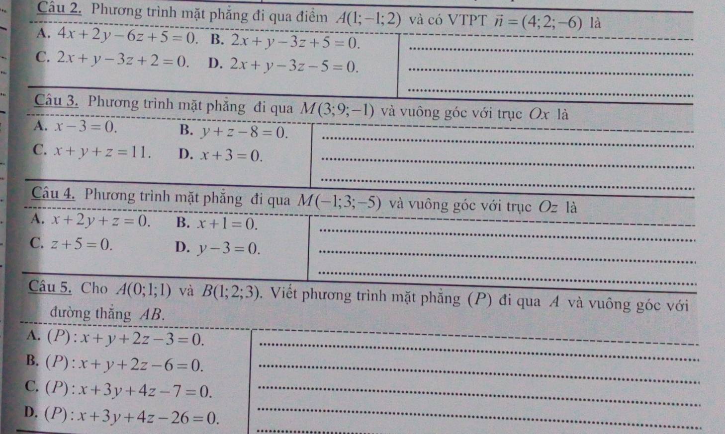 Phương trình mặt phẳng đi qua điểm A(1;-1;2) và có VTPT vector n=(4;2;-6) là
A. 4x+2y-6z+5=0 B. 2x+y-3z+5=0. _
C. 2x+y-3z+2=0. D. 2x+y-3z-5=0. _
_
Câu 3. Phương trình mặt phẳng đi qua M(3;9;-1) và vuông góc với trục Ox là
_
_
A. x-3=0. B. y+z-8=0.
C. x+y+z=11. D. x+3=0. _
_
_
__
Câu 4. Phương trình mặt phẳng đi qua M(-1;3;-5) và vuông góc với trục 6 )Z là
_
_
_
A. x+2y+z=0. B. x+1=0.
C. z+5=0. D. y-3=0. _
_
Câu 5. Cho A(0;1;1) và B(1;2;3). Viết phương trình mặt phẳng (P) đi qua A và vuông góc với
đường thắng AB.
A. (P) : x+y+2z-3=0. __
B. (P) : x+y+2z-6=0. _
_
C.(P): x+3y+4z-7=0. _
_
D. (P): x+3y+4z-26=0.