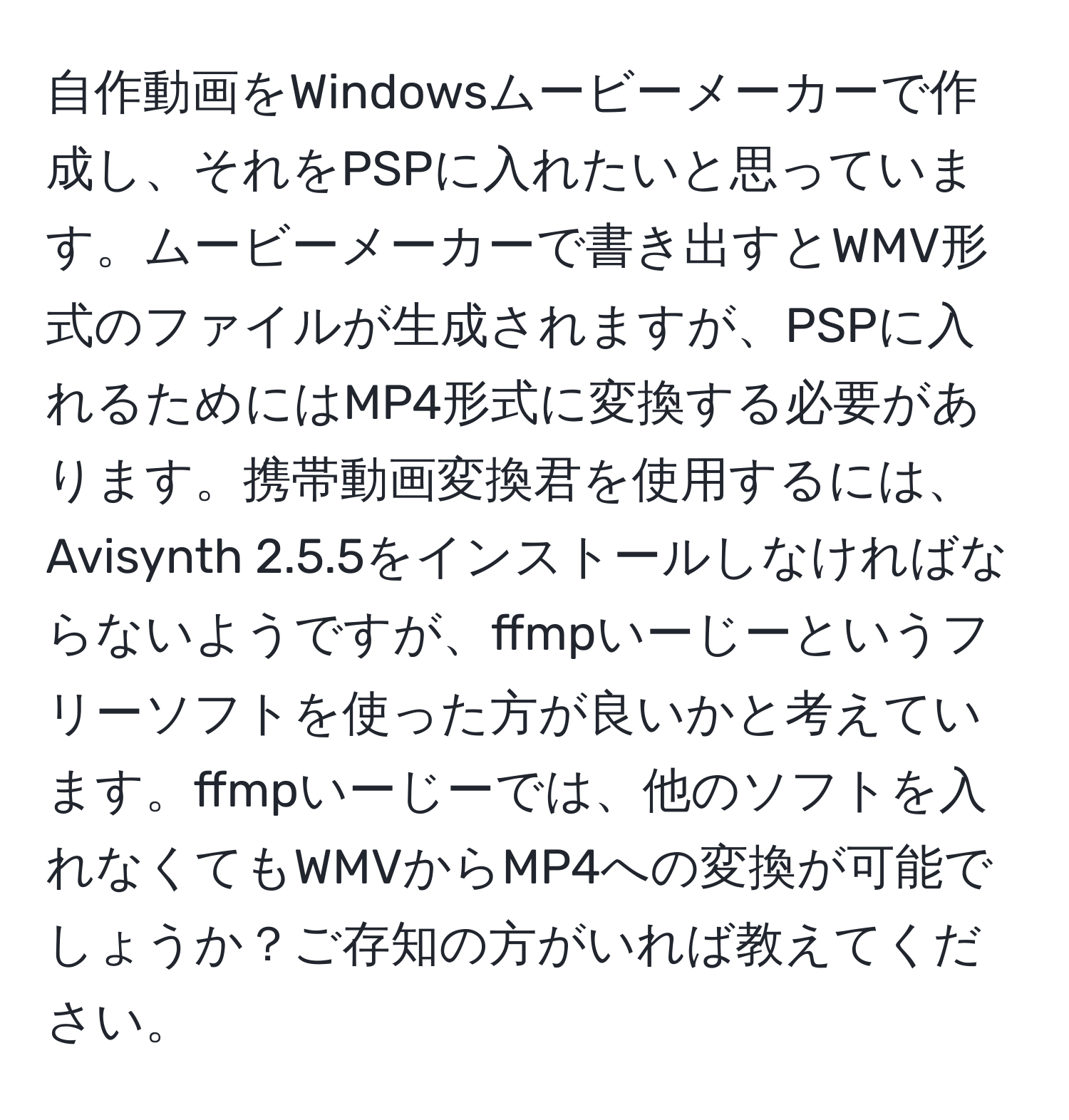 自作動画をWindowsムービーメーカーで作成し、それをPSPに入れたいと思っています。ムービーメーカーで書き出すとWMV形式のファイルが生成されますが、PSPに入れるためにはMP4形式に変換する必要があります。携帯動画変換君を使用するには、Avisynth 2.5.5をインストールしなければならないようですが、ffmpいーじーというフリーソフトを使った方が良いかと考えています。ffmpいーじーでは、他のソフトを入れなくてもWMVからMP4への変換が可能でしょうか？ご存知の方がいれば教えてください。