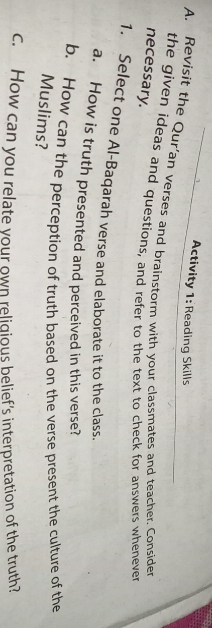 Activity 1: Reading Skills 
A. Revisit the Qur’an verses and brainstorm with your classmates and teacher. Consider 
the given ideas and questions, and refer to the text to check for answers whenever 
necessary. 
1. Select one Al-Baqarah verse and elaborate it to the class. 
a. How is truth presented and perceived in this verse? 
b. How can the perception of truth based on the verse present the culture of the 
Muslims? 
c. How can you relate your own religious belief’s interpretation of the truth?