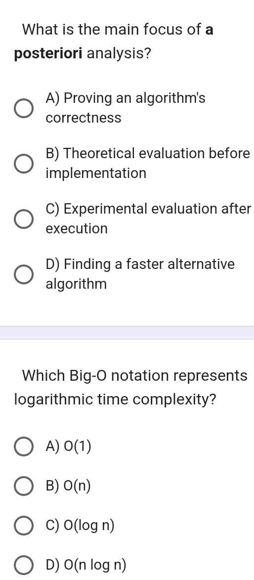 What is the main focus of a
posteriori analysis?
A) Proving an algorithm's
correctness
B) Theoretical evaluation before
implementation
C) Experimental evaluation after
execution
D) Finding a faster alternative
algorithm
Which Big-O notation represents
logarithmic time complexity?
A) O(1)
B) O(n)
C) O(log n)
D) O(nlog n)