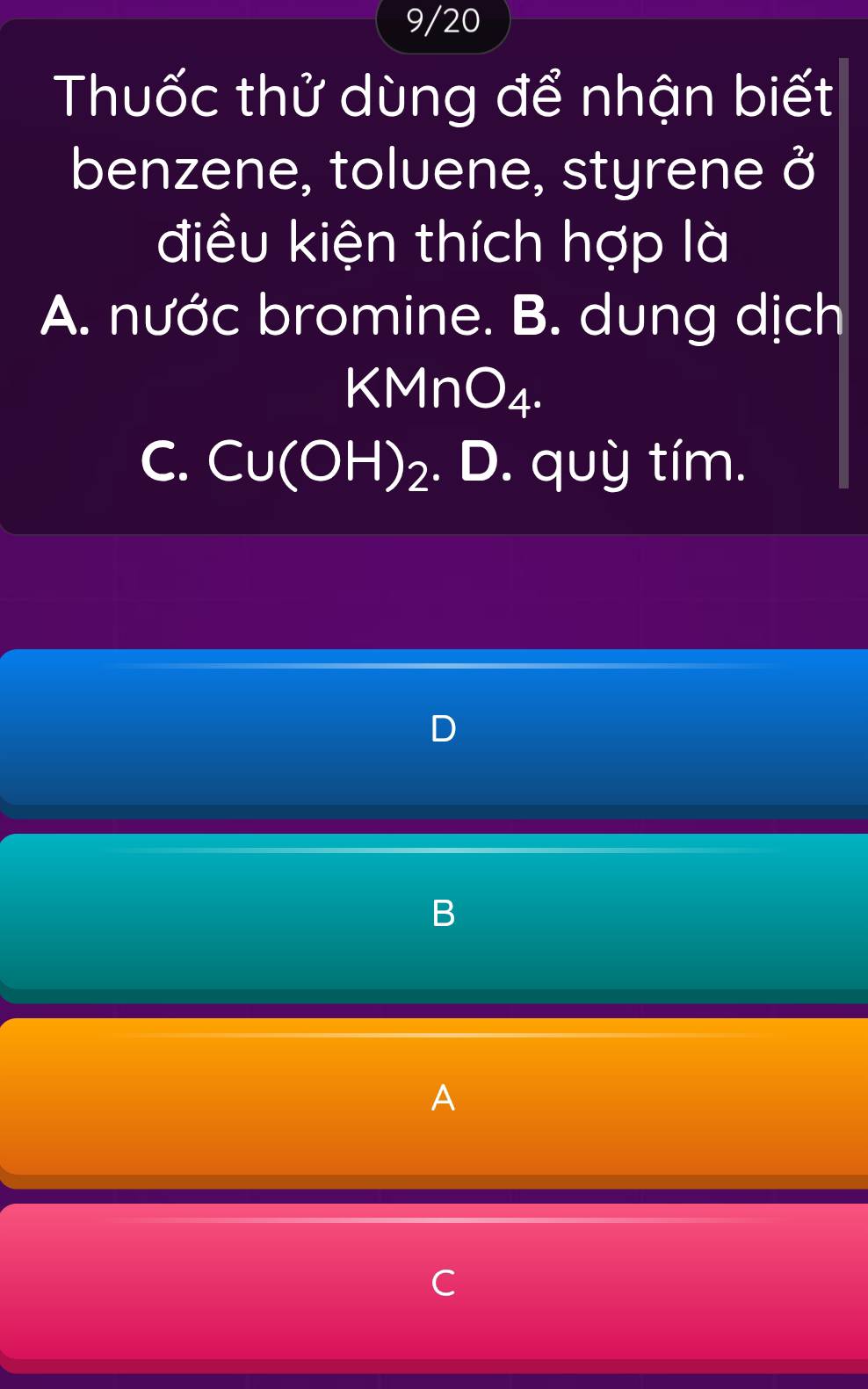 9/20
Thuốc thử dùng để nhận biết
benzene, toluene, styrene ở
điều kiện thích hợp là
A. nước bromine. B. dung dịch
KMnO_4.
C. Cu(OH)_2. D. quỳ tím.
A