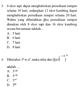 6 ekor sapi dapat menghabiskan persediaan rumput
selama 10 hari, sedangkan 12 ekor kambing dapat
menghabiskan persediaan rumput selama 20 hari.
Waktu yang dibutuhkan jika persediaan rumput
dimakan oleh 8 ekor sapi dan 16 ekor kambing
secara bersamaan adalah...
A. 5 hari
B. 6 hari
C. 7 hari
D. 8 hari
4. Diketahui 3^5=a^2 , maka nilai dari [(a^(frac 1)3)^-4]^6
adalah ..
A. 3^(-20)
B. 3^(-16)
C. 3^(-9)
D. 3^(20)