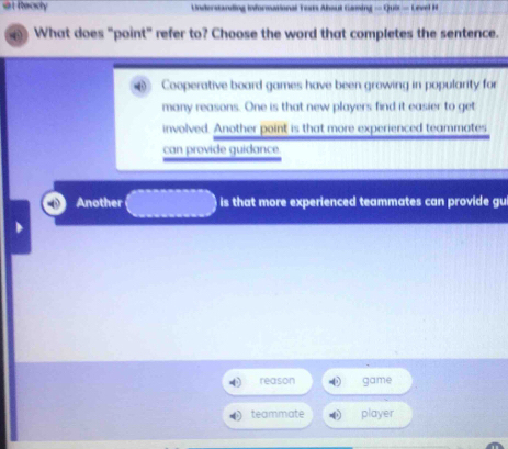 Recicty Understanding informational Yous About Gaming — Qui - Level H
What does "point" refer to? Choose the word that completes the sentence.
Cooperative board games have been growing in popularity for
many reasons. One is that new players find it easier to get
involved. Another point is that more experienced teammates
can provide guidance.
Another is that more experienced teammates can provide gui
reason game
teammate player