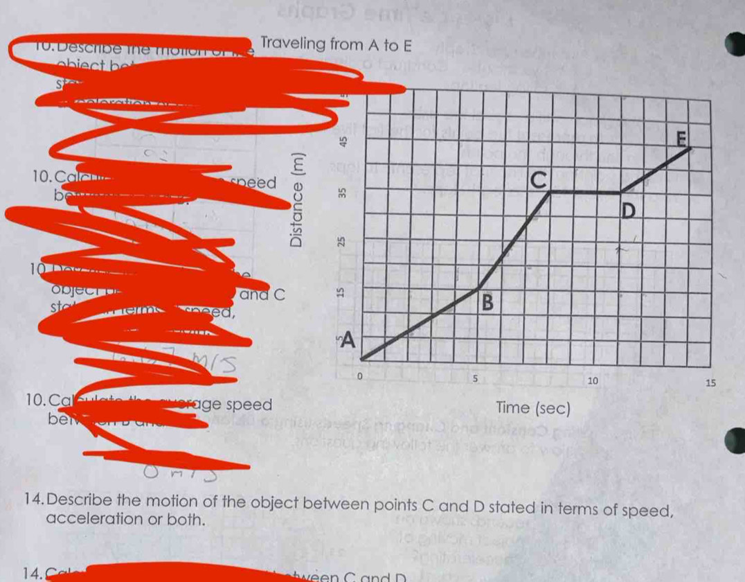 Traveling from A to E
10. Describ e the mo tio n
S^t
s
E
10. ae- g 
C
b
D
0 o __. 
and C ≌ 
sto em sheed, 
B 
A 
a
0
5
10
15
worage speed Time (sec) 
ben 
14.Describe the motion of the object between points C and D stated in terms of speed, 
acceleration or both. 
14.