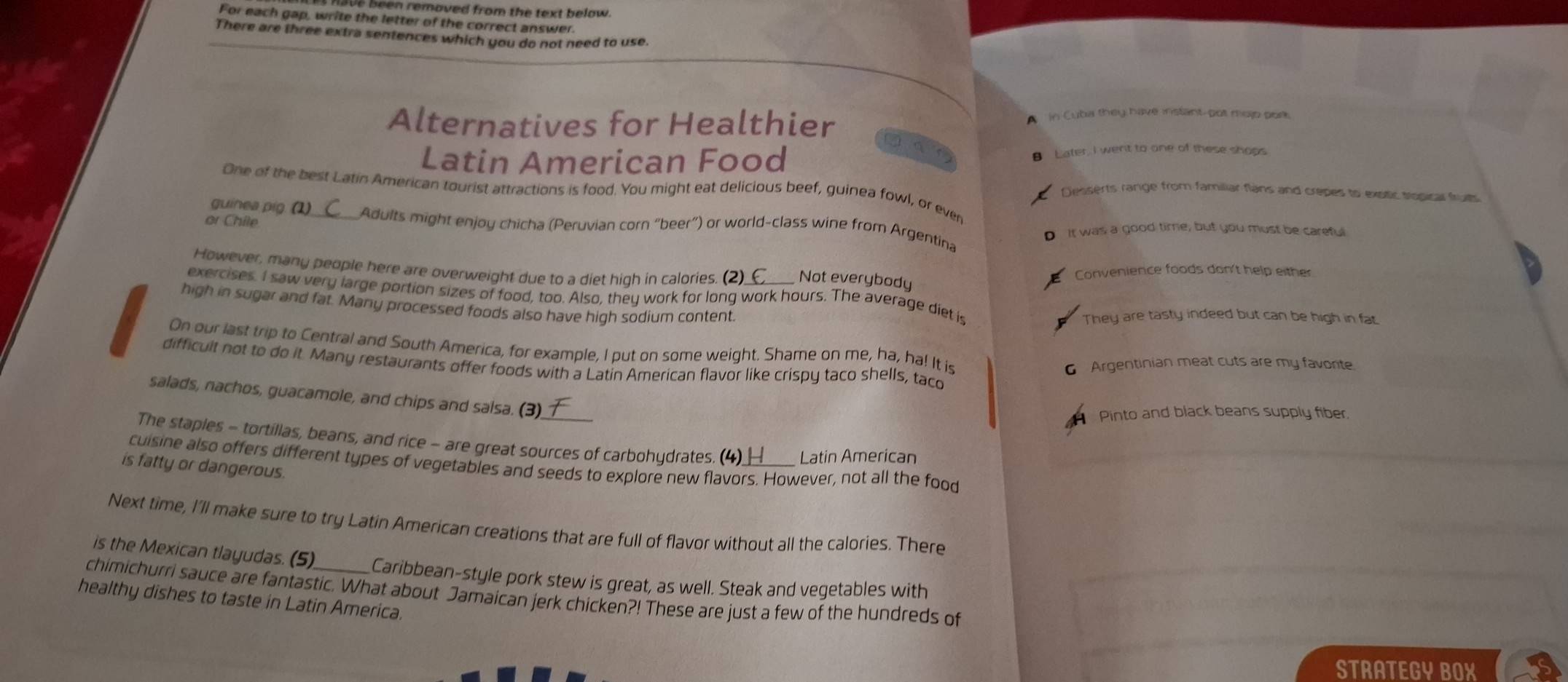 308 Been removed from the text below. 
For each gap, write the letter of the correct answer. 
There are three extra sentences which you do not need to use. 
Alternatives for Healthier In Cuba they have instant-pot melp port 
Latin American Food Later, I went to one of these shops 

One of the best Latin American tourist attractions is food. You might eat delicious beef, guinea fowl, or ever 
Desserts range from familiar flans and crepes to exstic tropical fruith 
or Chile 
guinea pig. (1)_ Adults might enjoy chicha (Peruvian corn “beer”) or world-class wine from Argentina 
D It was a good time; but you must be careful 
However, many people here are overweight due to a diet high in calories. ( Not everybody Convenience foods don't help either 
exercises. I saw very large portion sizes of food, too. Also, they work for long work hours. The average diet is 
high in sugar and fat. Many processed foods also have high sodium content. They are tasty indeed but can be high in fat. 
On our last trip to Central and South America, for example, I put on some weight. Shame on me, ha, ha! It is 
difficult not to do it Many restaurants offer foods with a Latin American flavor like crispy taco shells, taco 
6 Argentinian meat cuts are my favonte. 
salads, nachos, guacamole, and chips and salsa. (3). 
Pinto and black beans supply fiber, 
The staples - tortillas, beans, and rice - are great sources of carbohydrates. (4) Latin American 
cuisine also offers different types of vegetables and seeds to explore new flavors. However, not all the food 
is fatty or dangerous. 
Next time, I'll make sure to try Latin American creations that are full of flavor without all the calories. There 
is the Mexican tlayudas. (5) Caribbean-style pork stew is great, as well. Steak and vegetables with 
chimichurri sauce are fantastic. What about Jamaican jerk chicken?! These are just a few of the hundreds of 
healthy dishes to taste in Latin America. 
STRATEGY BOX