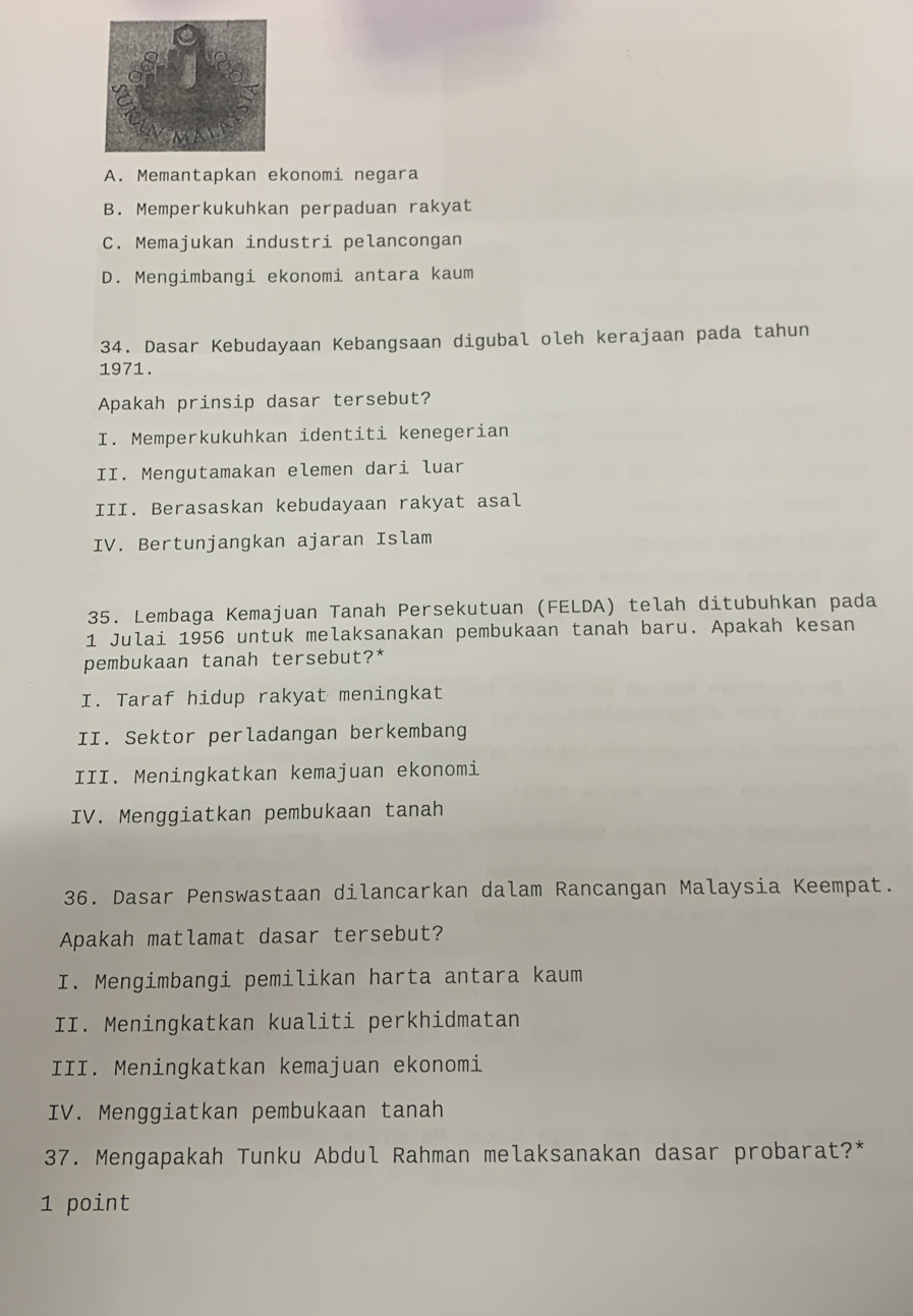 A. Memantapkan ekonomi negara
B. Memperkukuhkan perpaduan rakyat
C. Memajukan industri pelancongan
D. Mengimbangi ekonomi antara kaum
34. Dasar Kebudayaan Kebangsaan digubal oleh kerajaan pada tahun
1971 .
Apakah prinsip dasar tersebut?
I. Memperkukuhkan identiti kenegerian
II. Mengutamakan elemen dari luar
III. Berasaskan kebudayaan rakyat asal
IV. Bertunjangkan ajaran Islam
35. Lembaga Kemajuan Tanah Persekutuan (FELDA) telah ditubuhkan pada
1 Julai 1956 untuk melaksanakan pembukaan tanah baru. Apakah kesan
pembukaan tanah tersebut?*
I. Taraf hidup rakyat meningkat
II. Sektor perladangan berkembang
III. Meningkatkan kemajuan ekonomi
IV. Menggiatkan pembukaan tanah
36. Dasar Penswastaan dilancarkan dalam Rancangan Malaysia Keempat.
Apakah matlamat dasar tersebut?
I. Mengimbangi pemilikan harta antara kaum
II. Meningkatkan kualiti perkhidmatan
III. Meningkatkan kemajuan ekonomi
IV. Menggiatkan pembukaan tanah
37. Mengapakah Tunku Abdul Rahman melaksanakan dasar probarat?*
1 point