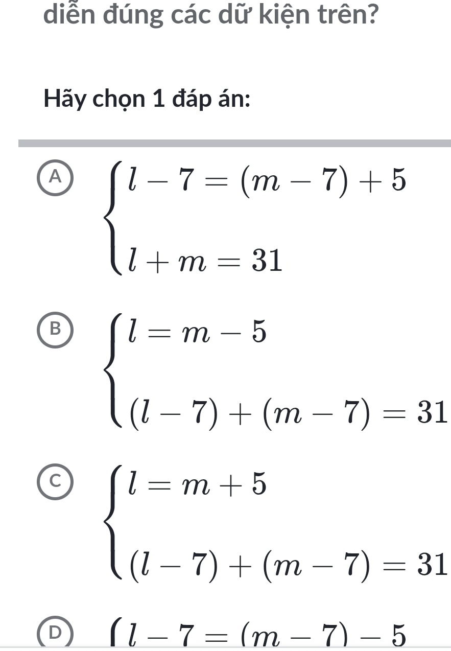 diễn đúng các dữ kiện trên?
Hãy chọn 1 đáp án:
A beginarrayl l-7=(m-7)+5 l+m=31endarray.
B beginarrayl l=m-5 (l-7)+(m-7)=31endarray.
( beginarrayl l=m+5 (l-7)+(m-7)=31endarray.
D (l-7=(m-7)-5