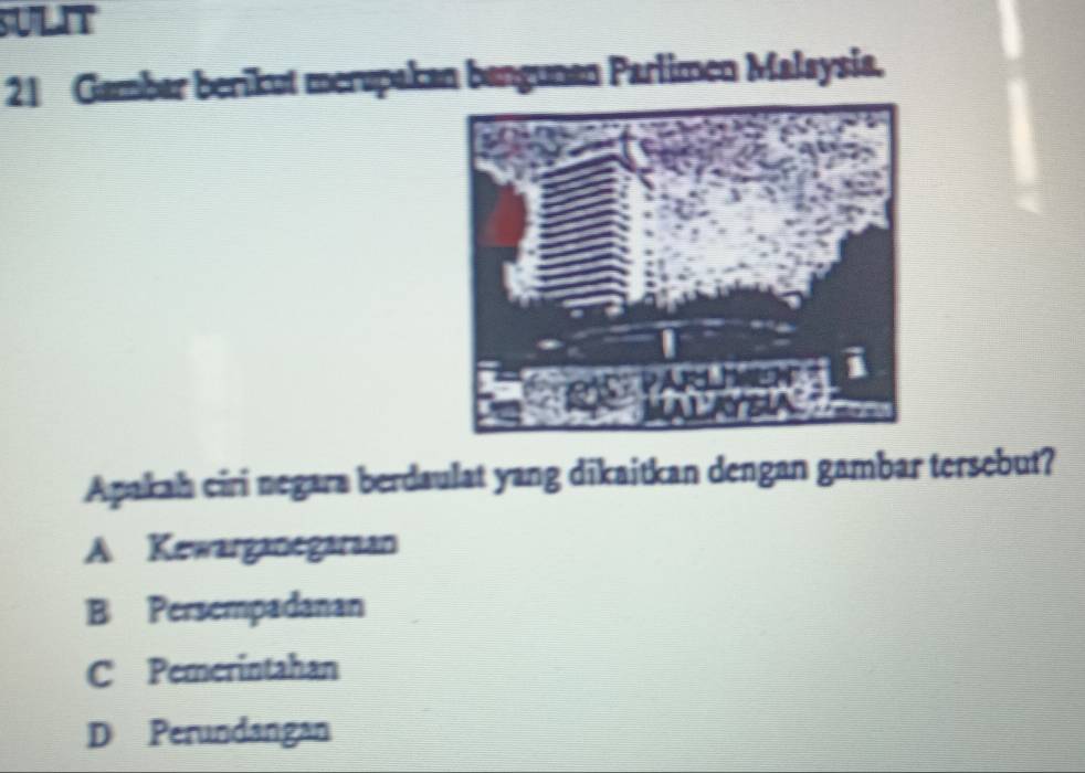 SULIT
21 Gambar berikut merupakan bangunan Parlimen Malaysia.
Apakah ciri negara berdaulat yang dikaitkan dengan gambar tersebut?
A Kewarganegaraan
B Persempadanan
C Pemerintahan
D Perundangan