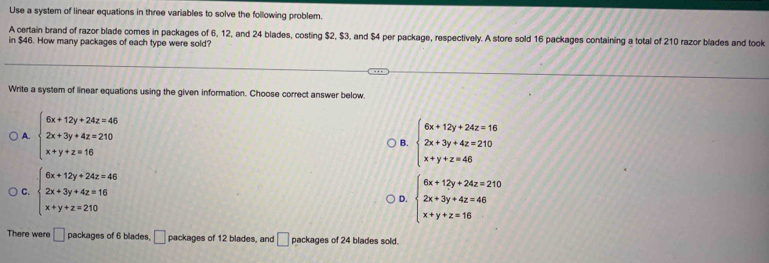 Use a system of linear equations in three variables to solve the following problem.
A certain brand of razor blade comes in packages of 6, 12, and 24 blades, costing $2, $3, and $4 per package, respectively. A store sold 16 packages containing a total of 210 razor blades and took
in $46. How many packages of each type were sold?
Write a system of linear equations using the given information. Choose correct answer below.
A. beginarrayl 6x+12y+24z=46 2x+3y+4z=210 x+y+z=16endarray. beginarrayl 6x+12y+24z=16 2x+3y+4z=210 x+y+z=46endarray.
B.
C. beginarrayl 6x+12y+24z=46 2x+3y+4z=16 x+y+z=210endarray. beginarrayl 6x+12y+24z=210 2x+3y+4z=46 x+y+z=16endarray.
D.
There were □ packages of 6 blades. □ packages of 12 blades, and □ packages of 24 blades sold.