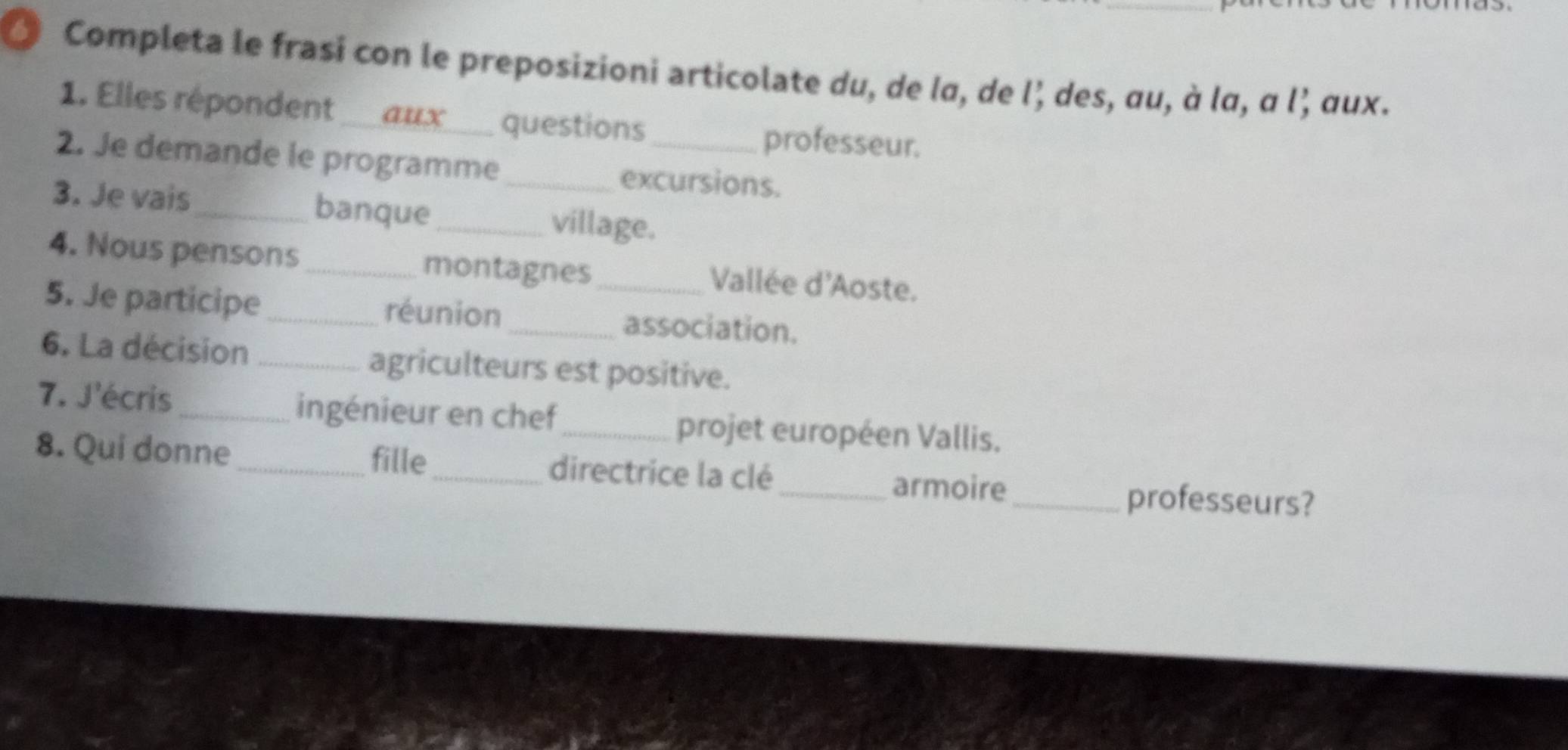 Completa le frasi con le preposizioni articolate du, de lα, de l’ des, au, à lα, α l, αux. 
1. Elles répondent aux ____ questions 
professeur. 
2. Je demande le programme_ excursions. 
3. Je vais_ banque_ village. 
4. Nous pensons_ montagnes_ Vallée d'Aoste. 
5. Je participe réunion_ association. 
6. La décision _agriculteurs est positive. 
7. J'écris_ ingénieur en chef_ projet européen Vallis. 
fille 
8. Qui donne_ _directrice la clé_ armoire 
_professeurs?