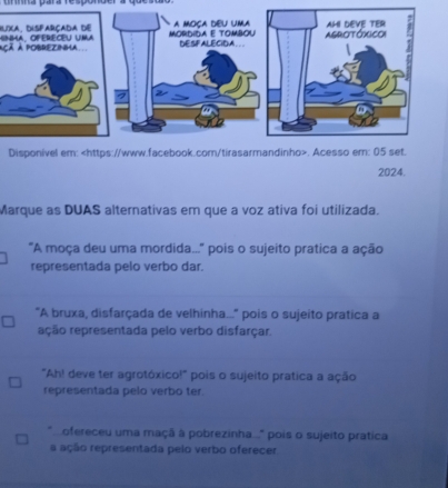 uma para respónger a quesuo. 
Buia, disfarçada de 
açã à pobrezinma 
Disponível em:. Acesso em: 05 set. 
2024. 
Marque as DUAS alternativas em que a voz ativa foi utilizada. 
'A moça deu uma mordida...'' pois o sujeito pratica a ação 
representada pelo verbo dar. 
"A bruxa, disfarçada de velhinha..." pois o sujeito pratica a 
reção representada pelo verbo disfarçar. 
"Ah! deve ter agrotóxico!" pois o sujeito pratica a ação 
representada pelo verbo ter 
ofereceu uma maçã à pobrezinha..." pois o sujeito pratica 
a ação representada pelo verbo oferecer