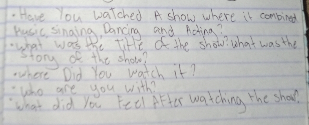 Have You watched A show where it combined 
Kusic singing, Dancing and Acting? 
.what was the tite of the show? what was the 
story of the show? 
.here Did You watch it? 
"who are you with? 
what did you Fell After watching the shoul.