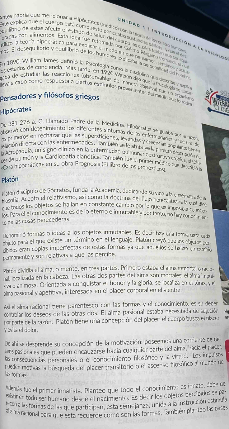 UNIDA
Antes habría que mencionar a Hipócrates (médico) con la teoría de los cuatro humores
Este explica que el cuerpo está compuesto por cuatro sustancias básicas, y que el des
equilibrio de estas afecta el estado de salud del cuerpo las cuales tenían que ser equíe
introducción a la psicol o s
abradas con alimentos. Esta idea fue retomada por Galeno Pérgamo (romano), el cua
utilizo la teoría hipocrática para explicar el modo en que pensamos, sentimos y actua
mos. El desequilibrio y equilibrio de los humores explicaba la personalidad del hombre
En 1890, William James definió la Psicología como la disciplina que describe y explica
los estados de conciencia. Más tarde, en 1920 Watson dijo que la Psicología se encar a
gaba de estudiar las reacciones (observables de manera objetiva) que un organismo
leva a cabo como respuesta a ciertos estímulos provenientes del medio que lo rodea
Pensadores y fılósofos griegos
Hipócrates
De 381-276 a. C. Llamado Padre de la Medicina. Hipócrates se guiaba por la razón
observó con detenimiento los diferentes síntomas de las enfermedades, y fue uno de
los primeros en rechazar que las supersticiones, leyendas y creencias populares tienen
delación directa con las enfermedades. También se le atribuye la primera descripción de
la Acropaquia, un signo clínico en la enfermedad pulmonar obstructiva crónica, el Cán-
cer de pulmón y la Cardiopatía cianótica. También fue el primer médico que describió la
«Cara hipocrática» en su obra Prognosis (El libro de los pronósticos)
Platón
Platón discípulo de Sócrates, funda la Academia, dedicando su vida a la enseñanza de la
filosofía. Acepto el relativismo, así como la doctrina del flujo herecaliteana la cual dice
que todos los objetos se hallan en constante cambio por lo que es imposible conocer-
los. Para él el conocimiento es de lo eterno e inmutable y por tanto, no hay conocimien-
to de las cosas perecederas.
Denominó formas o ideas a los objetos inmutables. Es decir hay una forma para cada
objeto para el que existe un término en el lenguaje. Platón creyó que los objetos per-
cibidos eran copias imperfectas de estas formas ya que aquellos se hallan en cambio
permanente y son relativas a que las percibe.
Platón dividía el alma, o mente, en tres partes. Primero estaba el alma inmortal o racio-
nal, localizada en la cabeza. Las otras dos partes del alma son mortales: el alma impul-
siva o animosa. Orientada a conquistar el honor y la gloria, se localiza en el tórax, y el
alma pasional y apetitiva, interesada en el placer corporal en el vientre.
Así el alma racional tiene parentesco con las formas y el conocimiento. es su deber
controlar los deseos de las otras dos. El alma pasional estaba necesitada de sujeción Fg
por parte de la razón. Platón tiene una concepción del placer: el cuerpo busca el placer an
y evita el dolor.
De ahí se desprende su concepción de la motivación: poseemos una corriente de de-
seos pasionales que pueden encauzarse hacia cualquier parte del alma, hacia el placer,
las consecuencias personales o el conocimiento filosófico y la virtud. Los impulsos
pueden motivas la búsqueda del placer transitorio o el ascenso filosófico al mundo de
las formas.
Además fue el primer innatista. Planteo que todo el conocimiento es innato, debe de
existir en todo ser humano desde el nacimiento. Es decir los objetos percibidos se pa
recen a las formas de las que participan, esta semejanza, unida a la instrucción estimula
al alma racional para que esta recuerde como son las formas. También planteo las bases