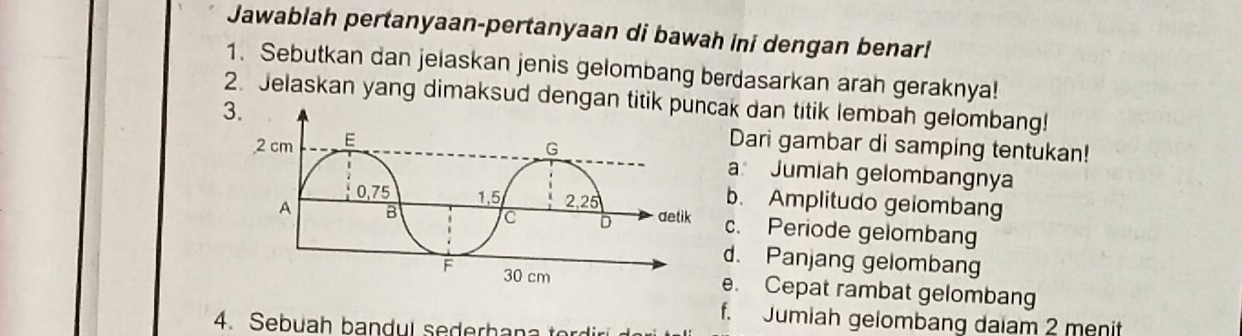 Jawablah pertanyaan-pertanyaan di bawah ini dengan benar! 
1. Sebutkan dan jelaskan jenis gelombang berdasarkan arah geraknya! 
2. Jelaskan yang dimaksud dengan titik puncak dan titik lembah gelombang! 
3. 
Dari gambar di samping tentukan! 
a Jumiah gelombangnya 
b. Amplitudo gelombang 
c. Periode gelombang 
d. Panjang gelombang 
e. Cepat rambat gelombang 
f. Jumiah gelombang daiam 2 menit 
4. Sebuah bandul sederhana