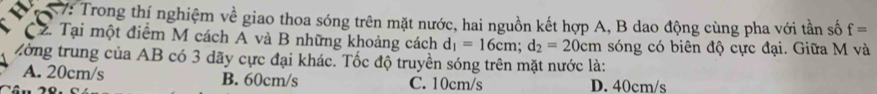 7: Trong thị nghiệm về giao thoa sóng trên mặt nước, hai nguồn kết hợp A, B dao động cùng pha với tần số f=
C2. Tại một điểm M cách A và B những khoảng cách d_1=16cm; d_2=20cm sóng có biên độ cực đại. Giữa M và
ờng trung của AB có 3 dãy cực đại khác. Tốc độ truyền sóng trên mặt nước là:
A. 20cm/s B. 60cm/s C. 10cm/s D. 40cm/s