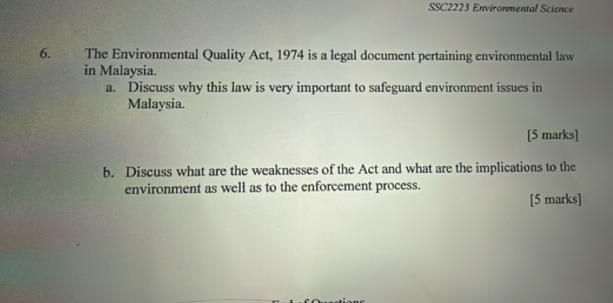 SSC2223 Environmental Science 
6. s The Environmental Quality Act, 1974 is a legal document pertaining environmental law 
in Malaysia. 
a. Discuss why this law is very important to safeguard environment issues in 
Malaysia. 
[5 marks] 
b. Discuss what are the weaknesses of the Act and what are the implications to the 
environment as well as to the enforcement process. 
[5 marks]