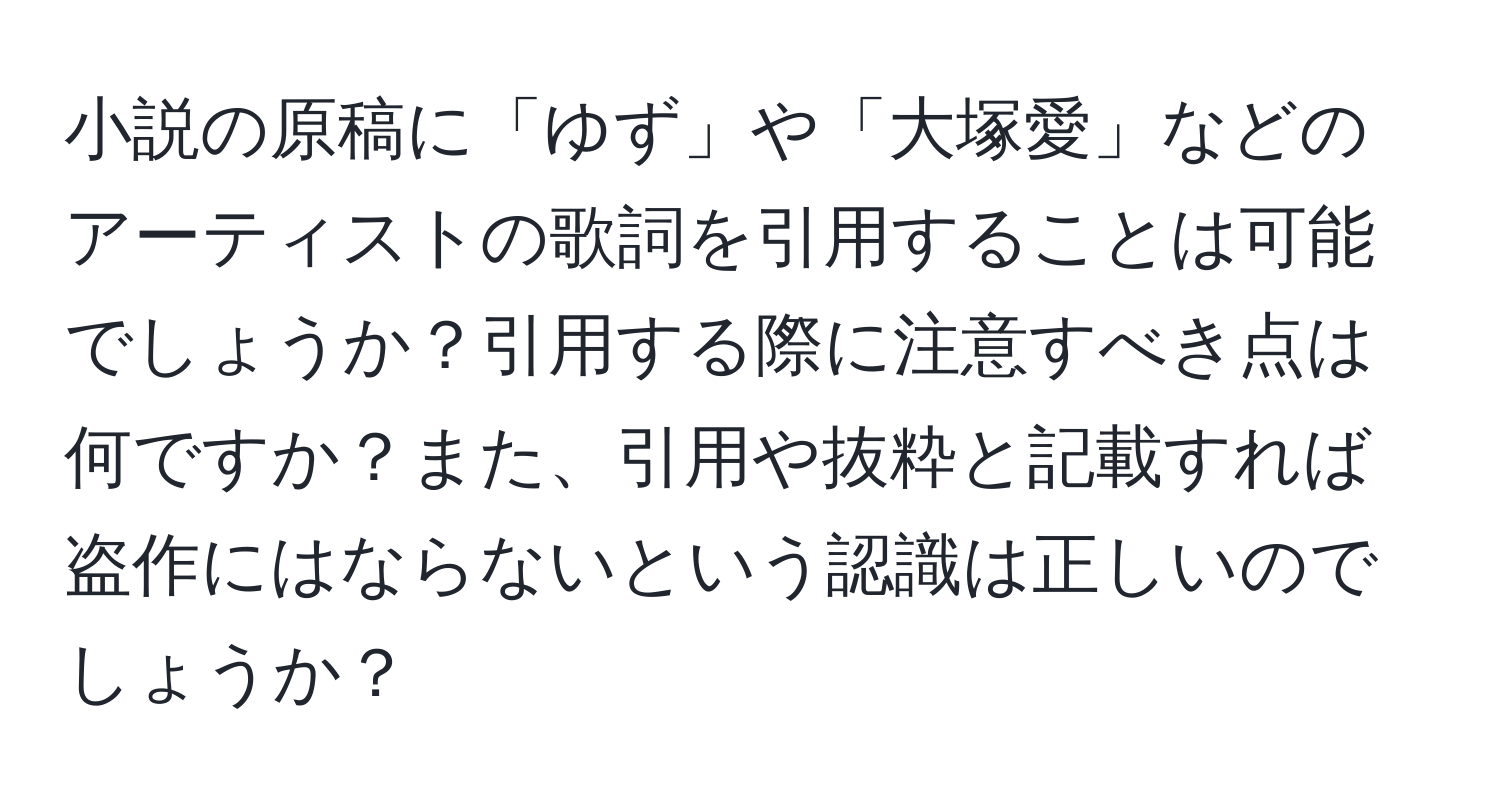 小説の原稿に「ゆず」や「大塚愛」などのアーティストの歌詞を引用することは可能でしょうか？引用する際に注意すべき点は何ですか？また、引用や抜粋と記載すれば盗作にはならないという認識は正しいのでしょうか？