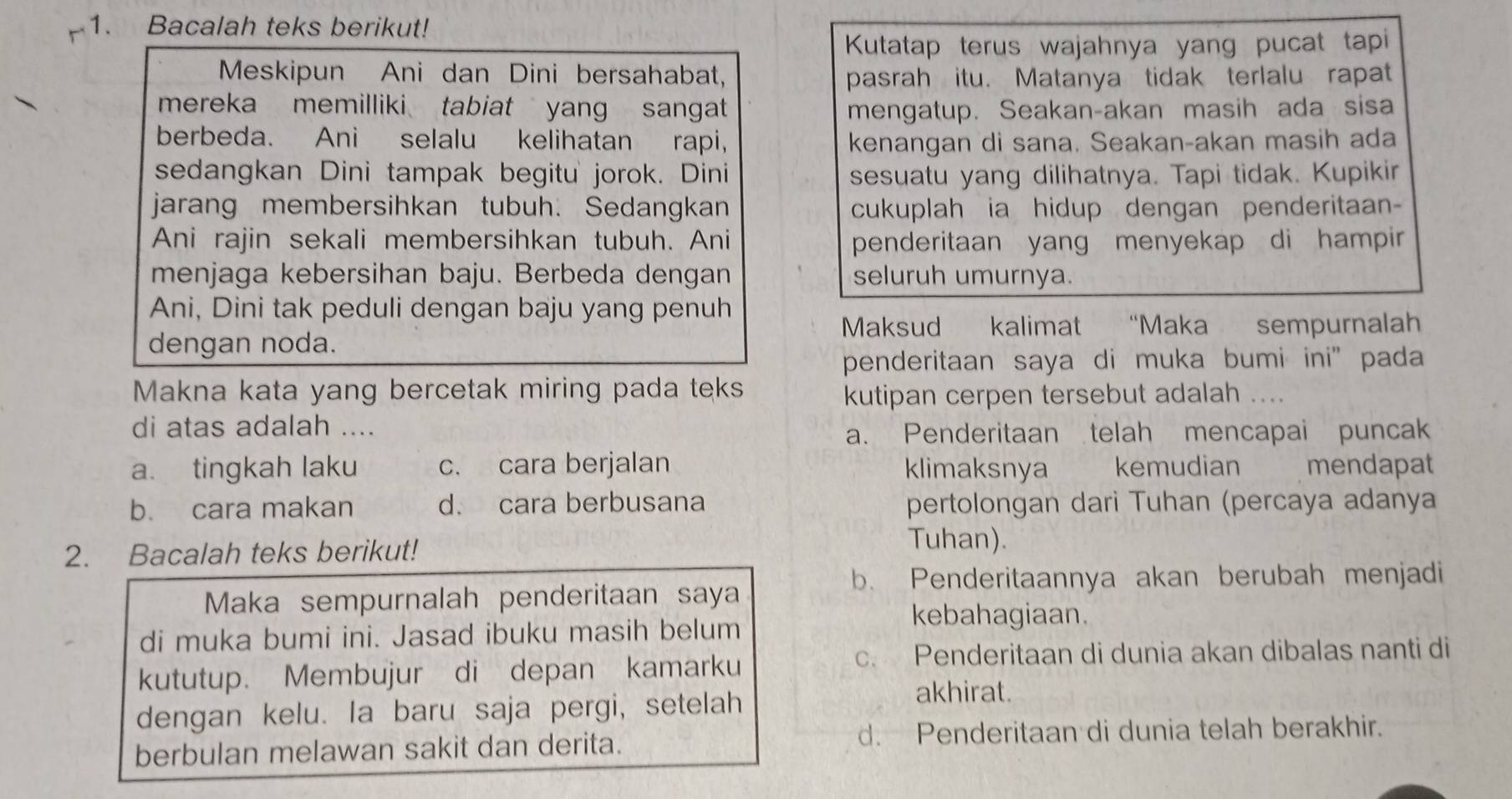 Bacalah teks berikut!
Kutatap terus wajahnya yang pucat tapi
Meskipun Ani dan Dini bersahabat, pasrah itu. Matanya tidak terlalu rapat
mereka memilliki tabiat yang sangat mengatup. Seakan-akan masih ada sisa
berbeda. Ani selalu kelihatan rapi, kenangan di sana. Seakan-akan masih ada
sedangkan Dini tampak begitu jorok. Dini sesuatu yang dilihatnya. Tapi tidak. Kupikir
jarang membersihkan tubuh. Sedangkan cukuplah ia hidup dengan penderitaan-
Ani rajin sekali membersihkan tubuh. Ani penderitaan yang menyekap di hampir 
menjaga kebersihan baju. Berbeda dengan seluruh umurnya.
Ani, Dini tak peduli dengan baju yang penuh
Maksud kalimat “Maka sempurnalah
dengan noda.
penderitaan saya di muka bumi ini” pada
Makna kata yang bercetak miring pada teks
kutipan cerpen tersebut adalah ....
di atas adalah ....
a. Penderitaan telah mencapai puncak
a. tingkah laku c. cara berjalan klimaksnya kemudian mendapat
b. cara makan d. cara berbusana pertolongan dari Tuhan (percaya adanya
2. Bacalah teks berikut!
Tuhan).
b. Penderitaannya akan berubah menjadi
Maka sempurnalah penderitaan saya
kebahagiaan.
di muka bumi ini. Jasad ibuku masih belum
kututup. Membujur di depan kamarku
c. Penderitaan di dunia akan dibalas nanti di
dengan kelu. la baru saja pergi, setelah
akhirat.
berbulan melawan sakit dan derita. d. Penderitaan di dunia telah berakhir.