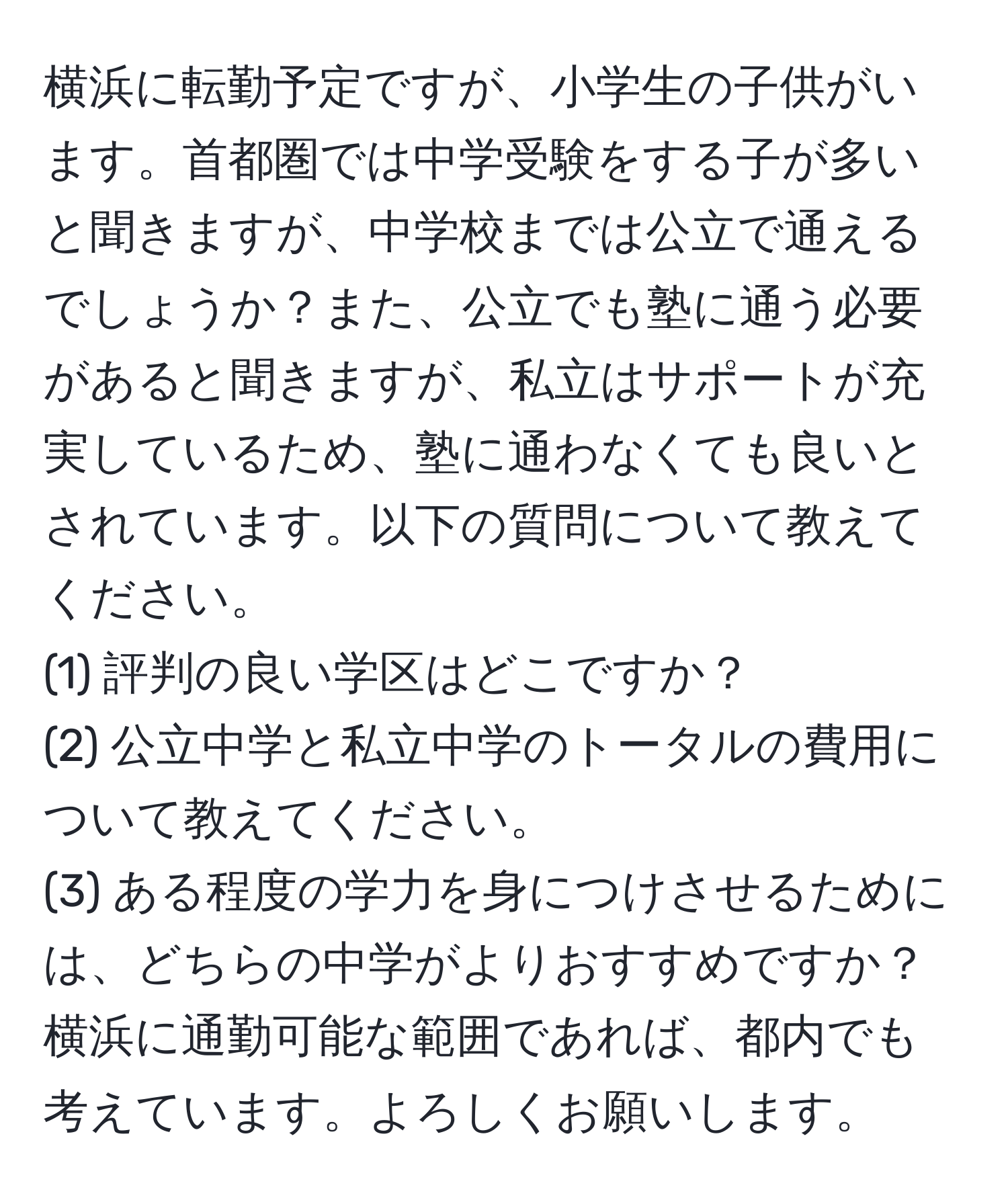 横浜に転勤予定ですが、小学生の子供がいます。首都圏では中学受験をする子が多いと聞きますが、中学校までは公立で通えるでしょうか？また、公立でも塾に通う必要があると聞きますが、私立はサポートが充実しているため、塾に通わなくても良いとされています。以下の質問について教えてください。  
(1) 評判の良い学区はどこですか？  
(2) 公立中学と私立中学のトータルの費用について教えてください。  
(3) ある程度の学力を身につけさせるためには、どちらの中学がよりおすすめですか？  
横浜に通勤可能な範囲であれば、都内でも考えています。よろしくお願いします。