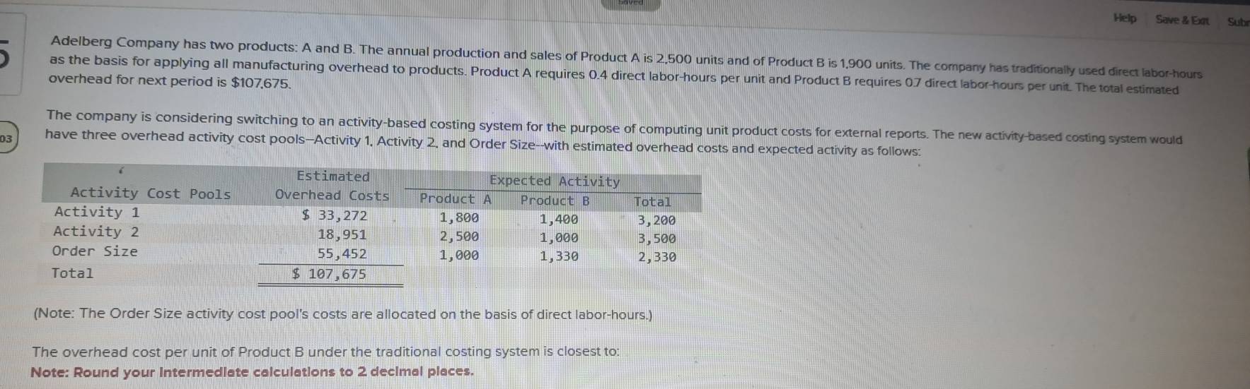 Help Save & Ext Sub
Adelberg Company has two products: A and B. The annual production and sales of Product A is 2,500 units and of Product B is 1,900 units. The company has traditionally used direct labor-hours
as the basis for applying all manufacturing overhead to products. Product A requires 0.4 direct labor-hours per unit and Product B requires 0.7 direct labor-hours per unit. The total estimated
overhead for next period is $107,675.
The company is considering switching to an activity-based costing system for the purpose of computing unit product costs for external reports. The new activity-based costing system would
03 have three overhead activity cost pools-Activity 1, Activity 2, and Order Size--with estimated overhead costs and expected activity as follows:
(Note: The Order Size activity cost pool's costs are allocated on the basis of direct labor-hours.)
The overhead cost per unit of Product B under the traditional costing system is closest to:
Note: Round your Intermediate calculations to 2 decimal places.
