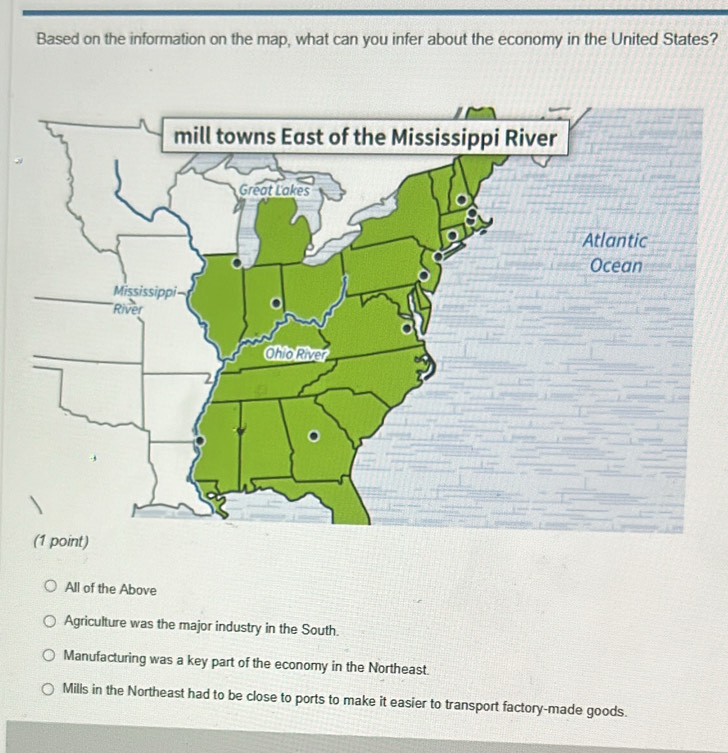 Based on the information on the map, what can you infer about the economy in the United States?
All of the Above
Agriculture was the major industry in the South.
Manufacturing was a key part of the economy in the Northeast.
Mills in the Northeast had to be close to ports to make it easier to transport factory-made goods.